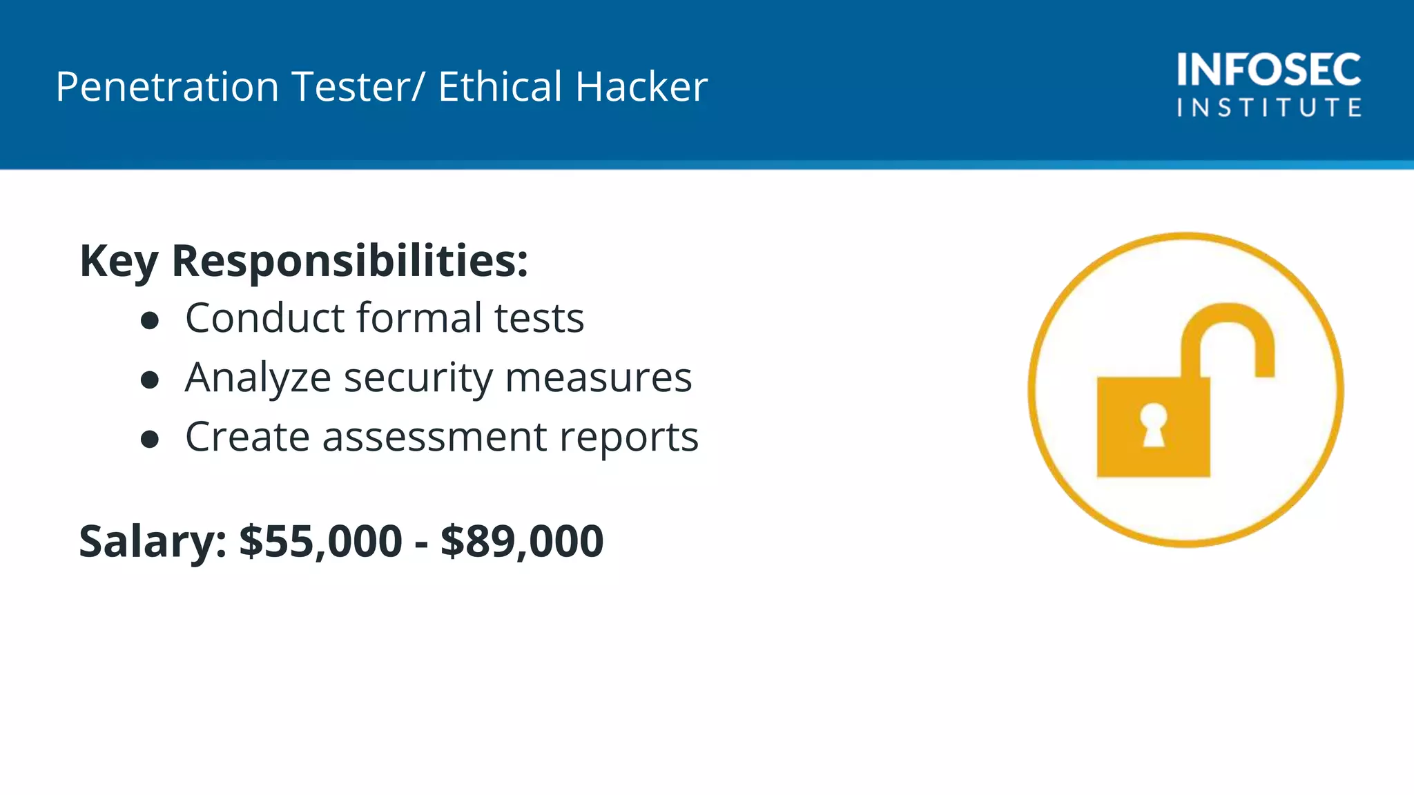 Penetration Tester/ Ethical Hacker
Key Responsibilities:
● Conduct formal tests
● Analyze security measures
● Create assessment reports
Salary: $55,000 - $89,000
 