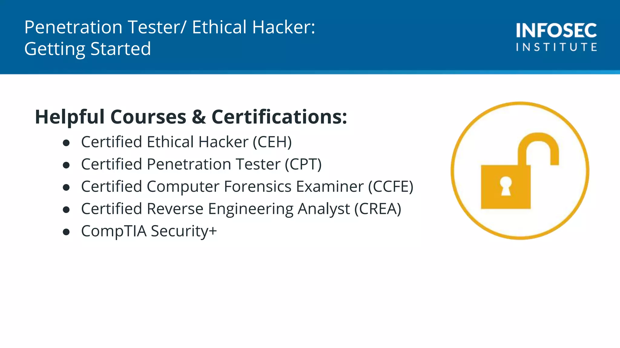 Penetration Tester/ Ethical Hacker:
Getting Started
Helpful Courses & Certifications:
● Certified Ethical Hacker (CEH)
● Certified Penetration Tester (CPT)
● Certified Computer Forensics Examiner (CCFE)
● Certified Reverse Engineering Analyst (CREA)
● CompTIA Security+
 