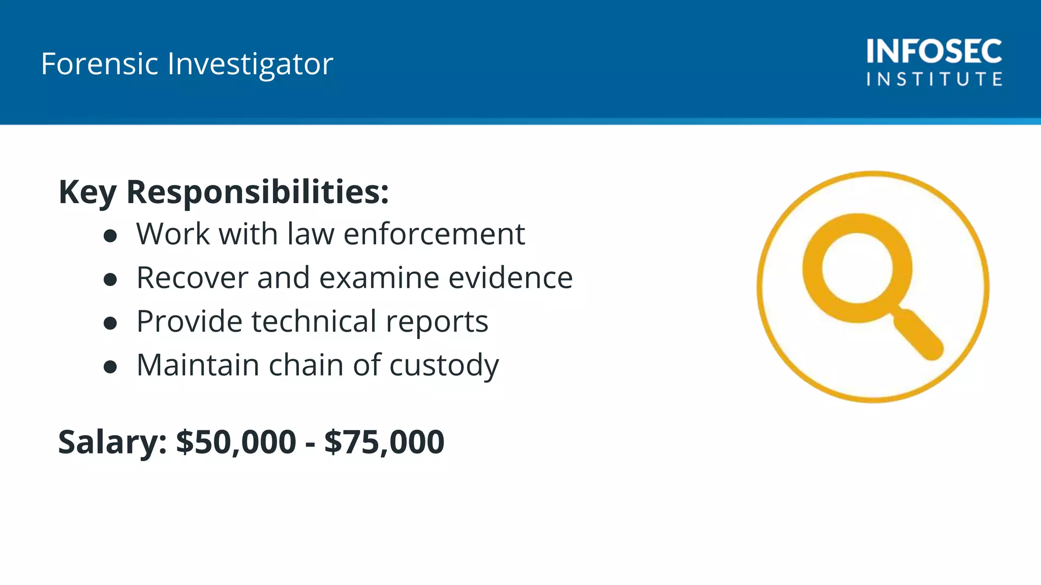 Forensic Investigator
Key Responsibilities:
● Work with law enforcement
● Recover and examine evidence
● Provide technical reports
● Maintain chain of custody
Salary: $50,000 - $75,000
 