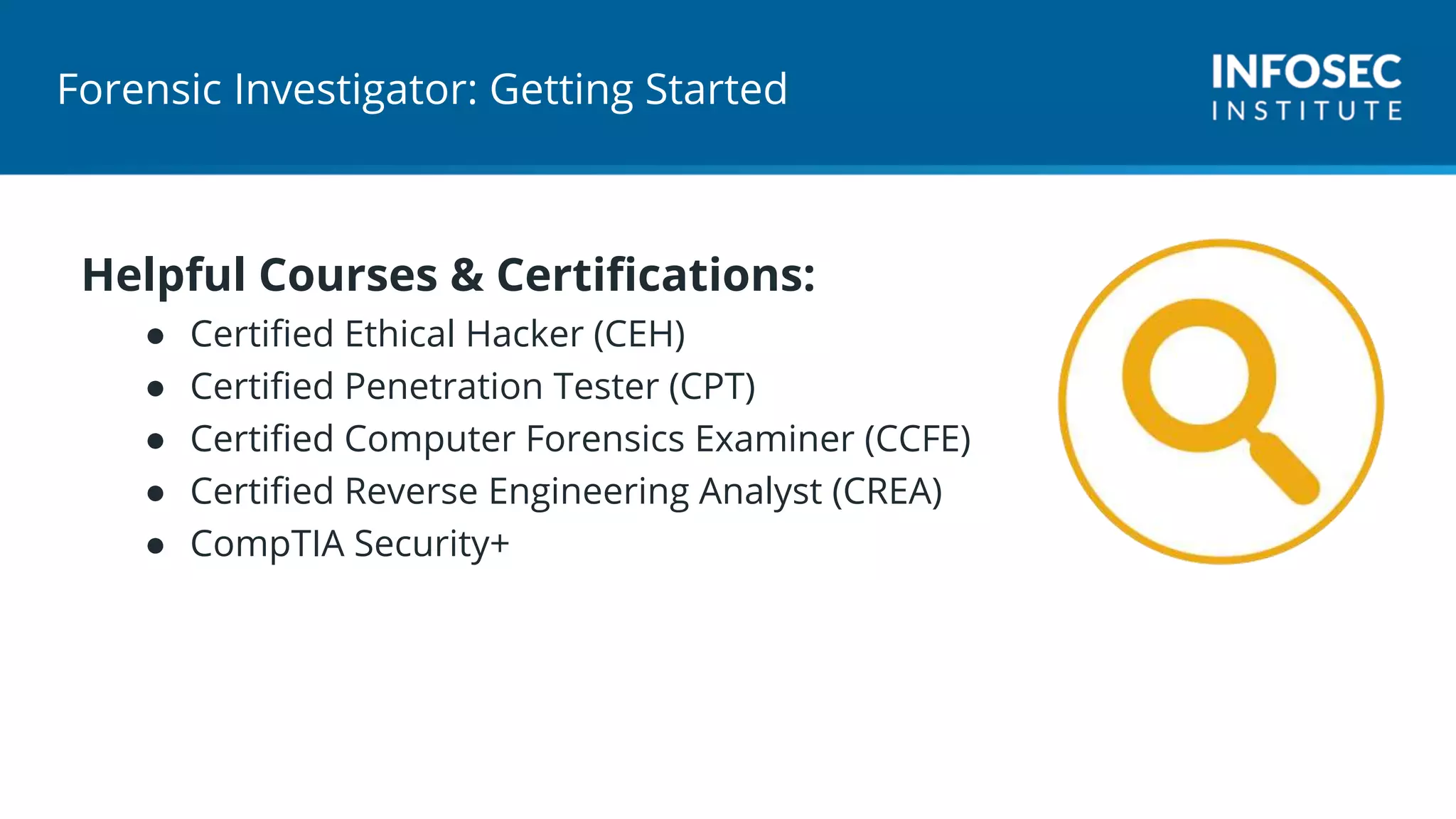 Forensic Investigator: Getting Started
Helpful Courses & Certifications:
● Certified Ethical Hacker (CEH)
● Certified Penetration Tester (CPT)
● Certified Computer Forensics Examiner (CCFE)
● Certified Reverse Engineering Analyst (CREA)
● CompTIA Security+
 