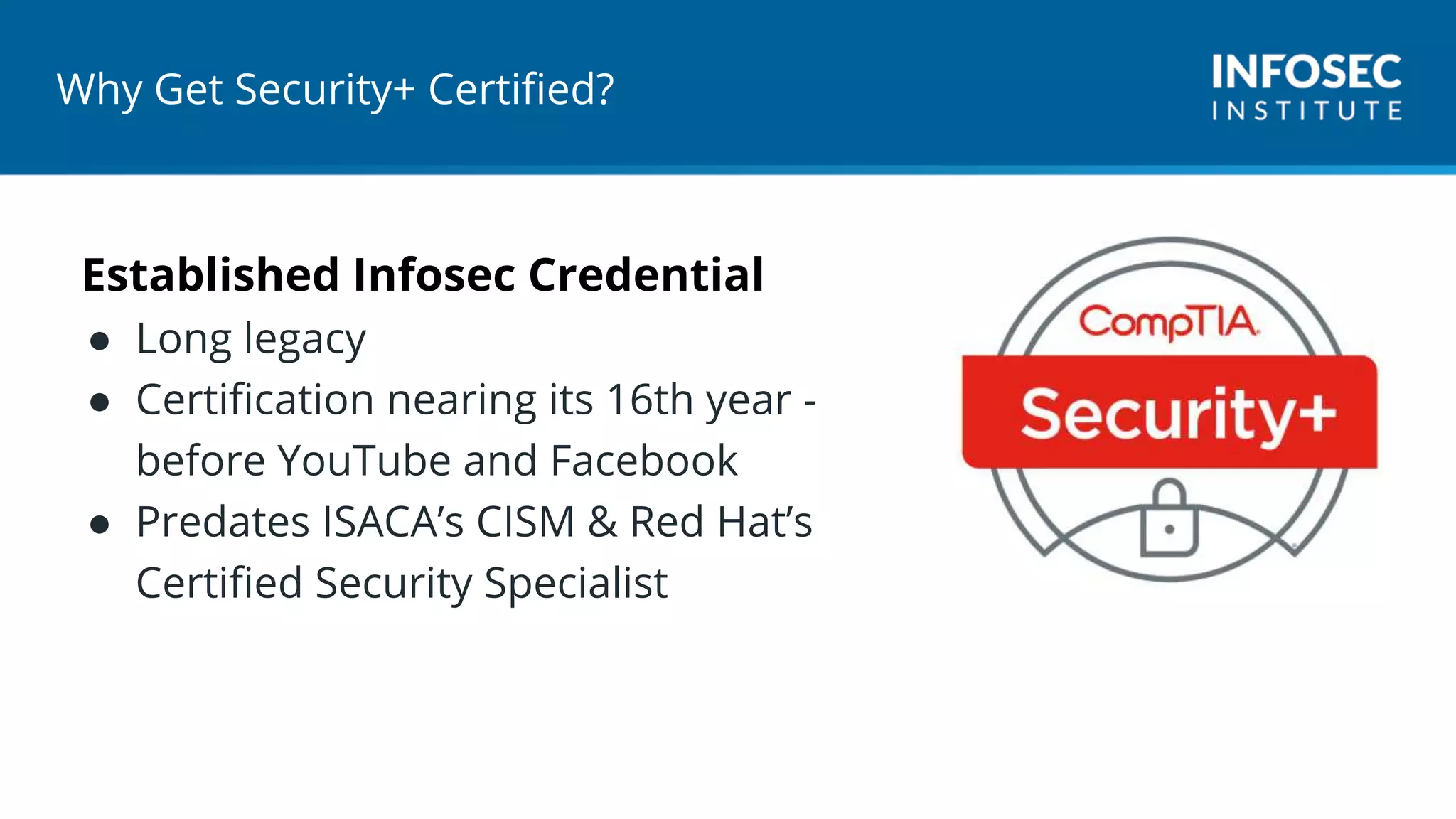 Why Get Security+ Certified?
Established Infosec Credential
● Long legacy
● Certification nearing its 16th year -
before YouTube and Facebook
● Predates ISACA’s CISM & Red Hat’s
Certified Security Specialist
 