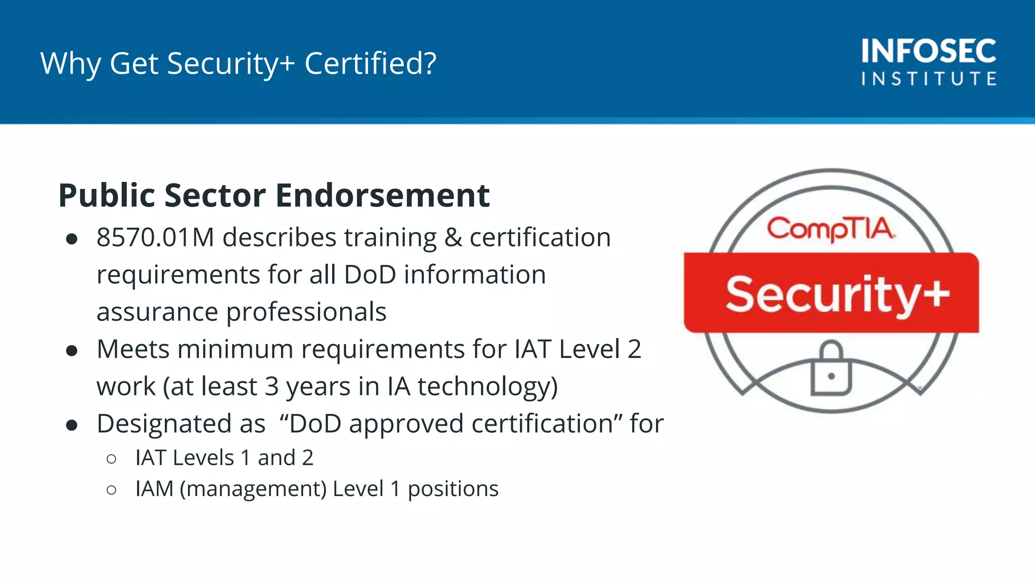 Why Get Security+ Certified?
Public Sector Endorsement
● 8570.01M describes training & certification
requirements for all DoD information
assurance professionals
● Meets minimum requirements for IAT Level 2
work (at least 3 years in IA technology)
● Designated as “DoD approved certification” for
○ IAT Levels 1 and 2
○ IAM (management) Level 1 positions
 