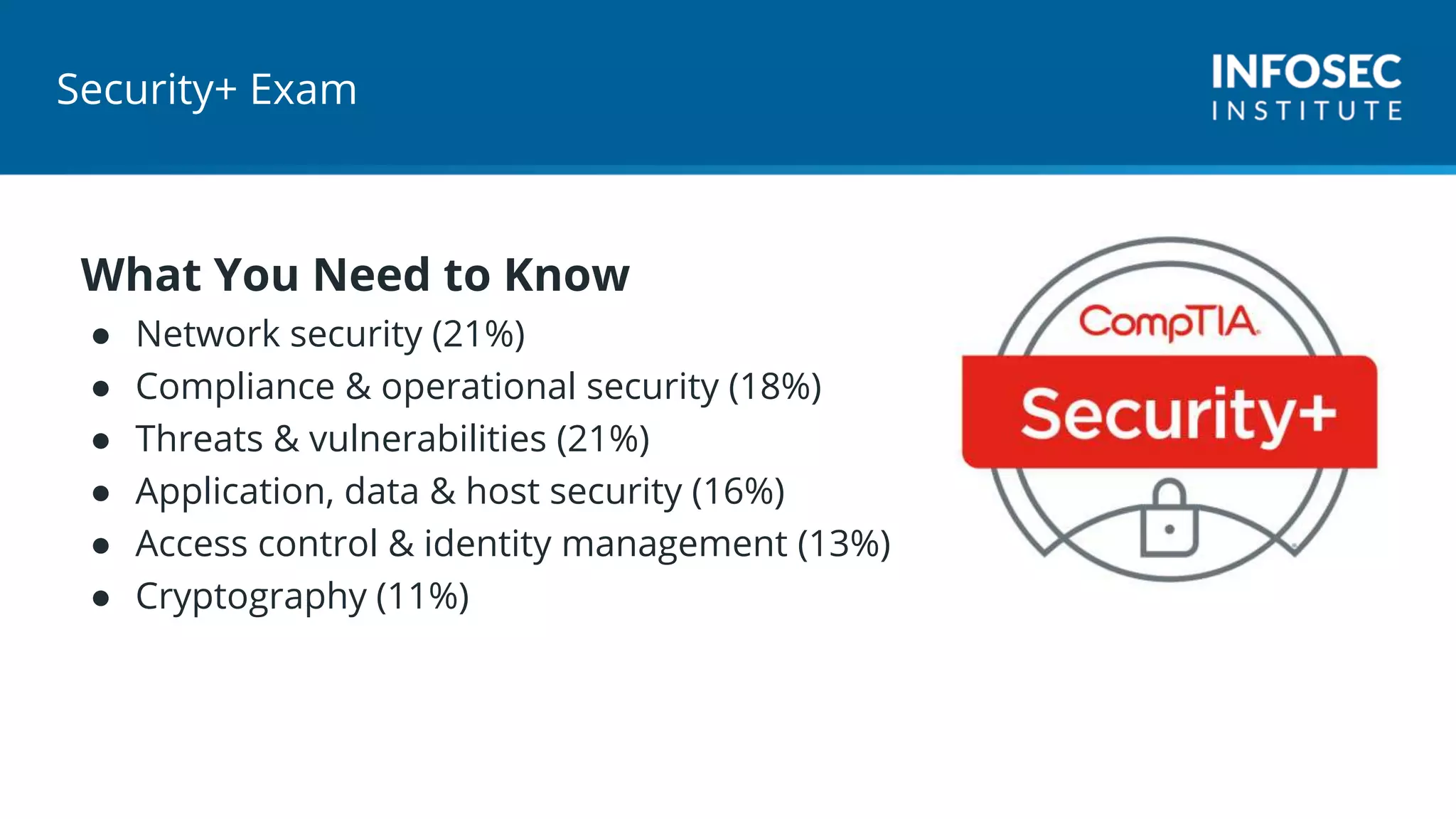 Security+ Exam
What You Need to Know
● Network security (21%)
● Compliance & operational security (18%)
● Threats & vulnerabilities (21%)
● Application, data & host security (16%)
● Access control & identity management (13%)
● Cryptography (11%)
 