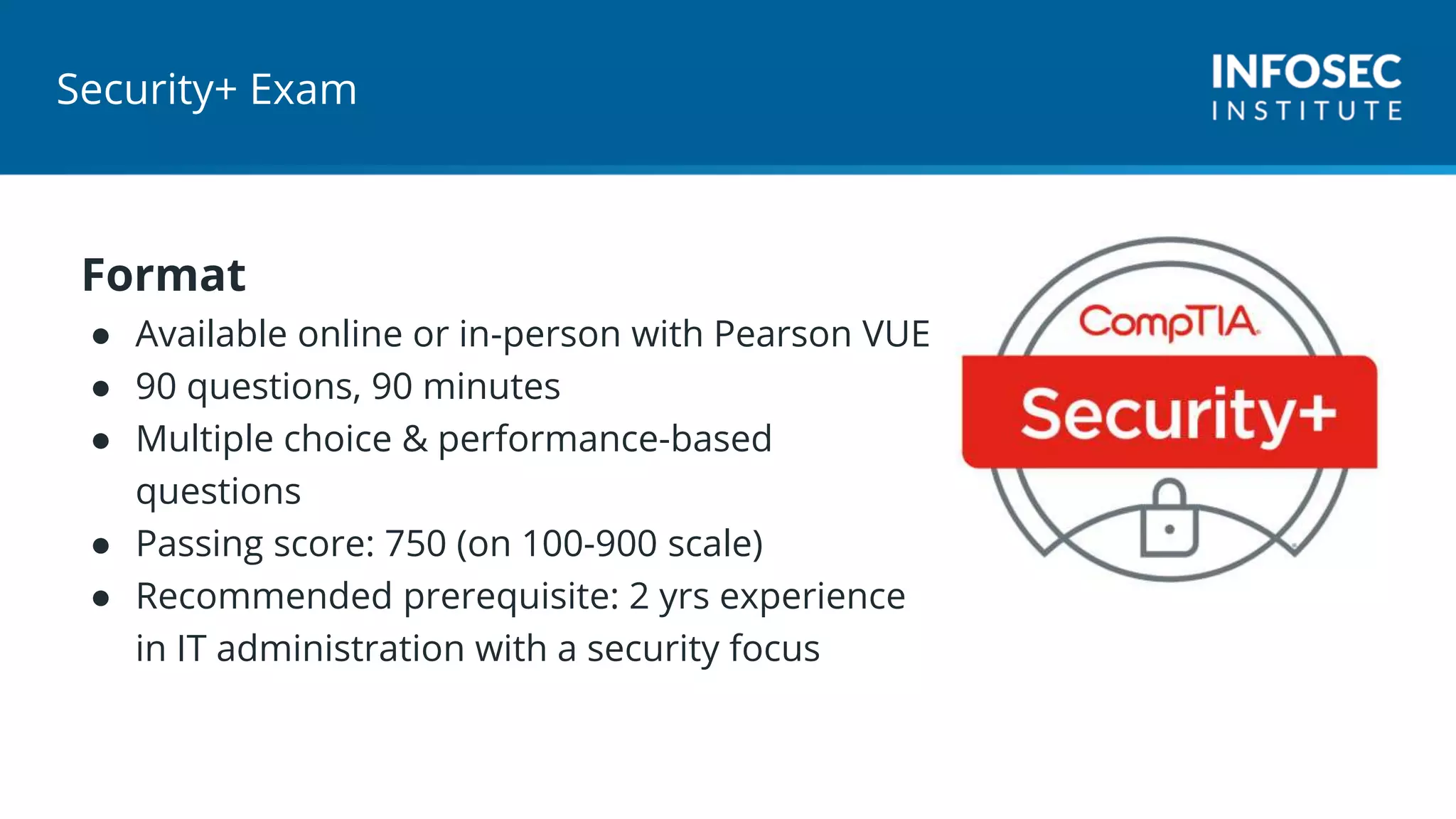 Security+ Exam
Format
● Available online or in-person with Pearson VUE
● 90 questions, 90 minutes
● Multiple choice & performance-based
questions
● Passing score: 750 (on 100-900 scale)
● Recommended prerequisite: 2 yrs experience
in IT administration with a security focus
 