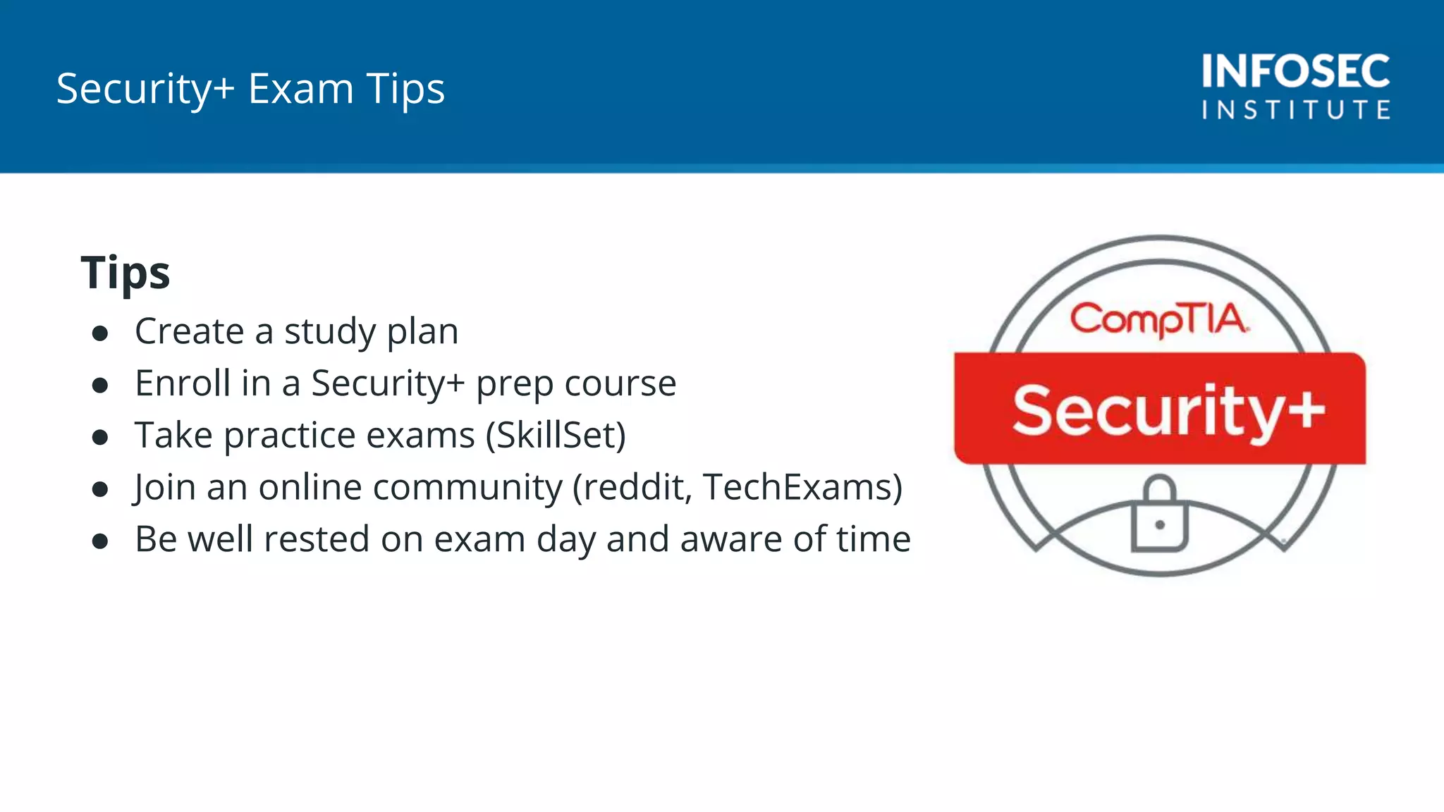 Security+ Exam Tips
Tips
● Create a study plan
● Enroll in a Security+ prep course
● Take practice exams (SkillSet)
● Join an online community (reddit, TechExams)
● Be well rested on exam day and aware of time
 