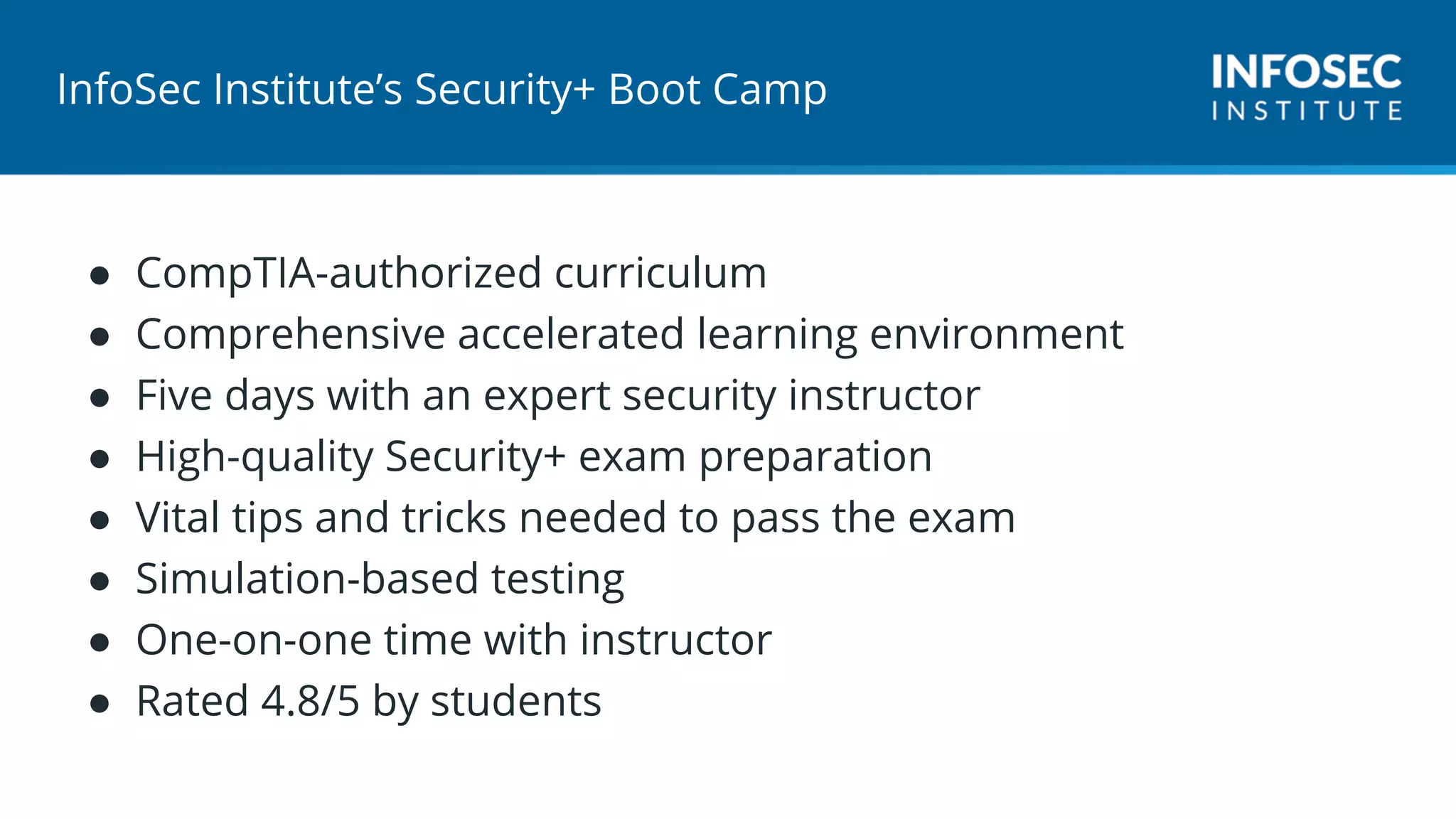 InfoSec Institute’s Security+ Boot Camp
● CompTIA-authorized curriculum
● Comprehensive accelerated learning environment
● Five days with an expert security instructor
● High-quality Security+ exam preparation
● Vital tips and tricks needed to pass the exam
● Simulation-based testing
● One-on-one time with instructor
● Rated 4.8/5 by students
 