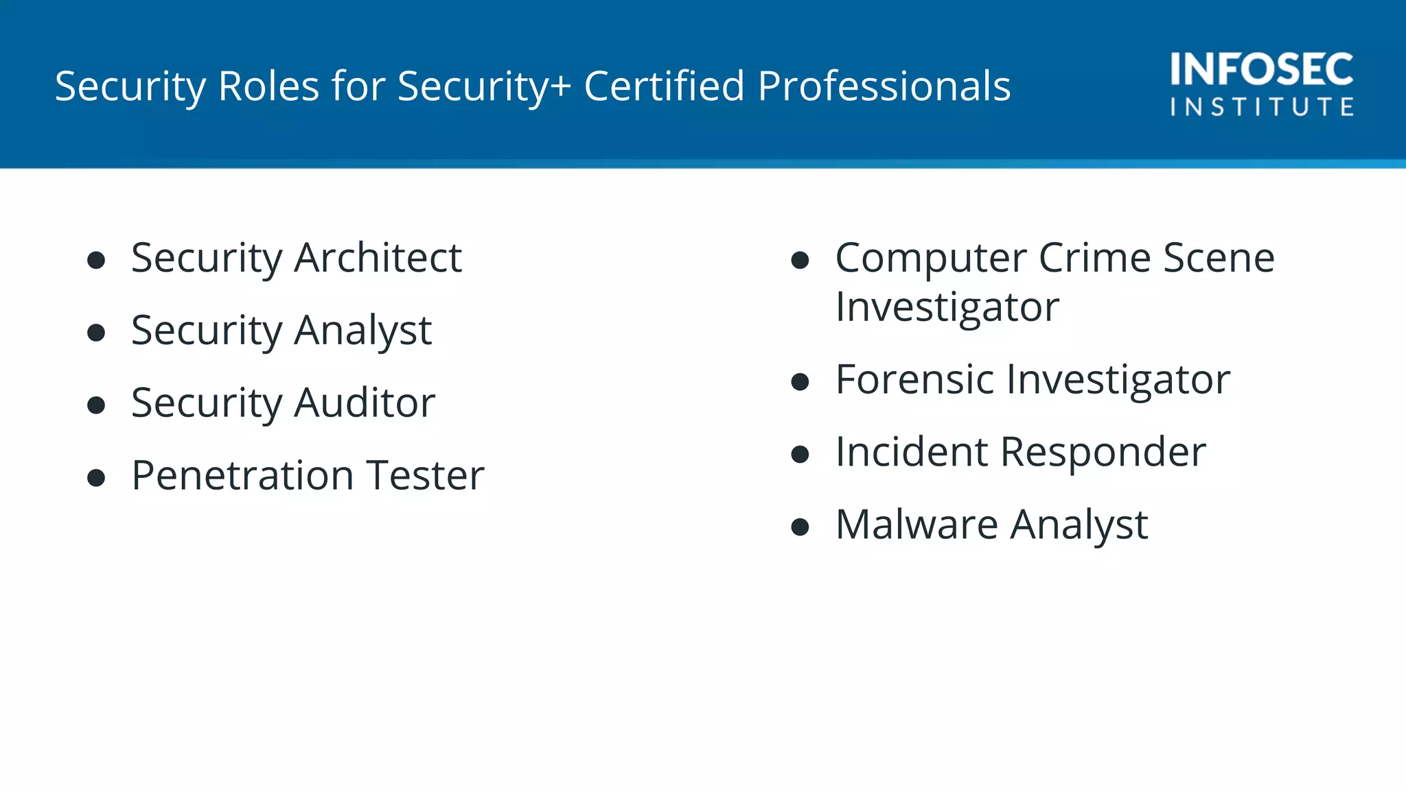 Security Roles for Security+ Certified Professionals
● Security Architect
● Security Analyst
● Security Auditor
● Penetration Tester
● Computer Crime Scene
Investigator
● Forensic Investigator
● Incident Responder
● Malware Analyst
 
