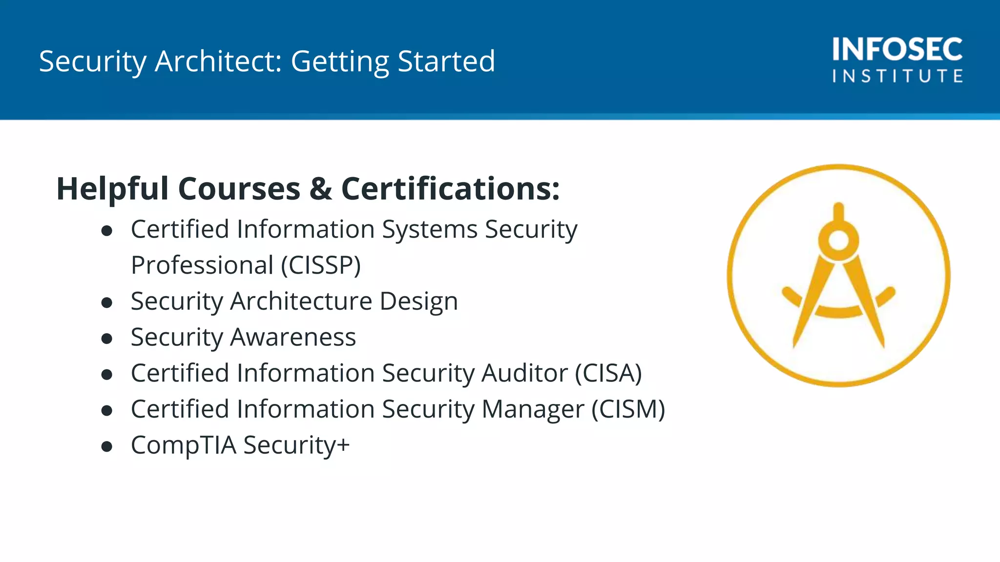 Security Architect: Getting Started
Helpful Courses & Certifications:
● Certified Information Systems Security
Professional (CISSP)
● Security Architecture Design
● Security Awareness
● Certified Information Security Auditor (CISA)
● Certified Information Security Manager (CISM)
● CompTIA Security+
 