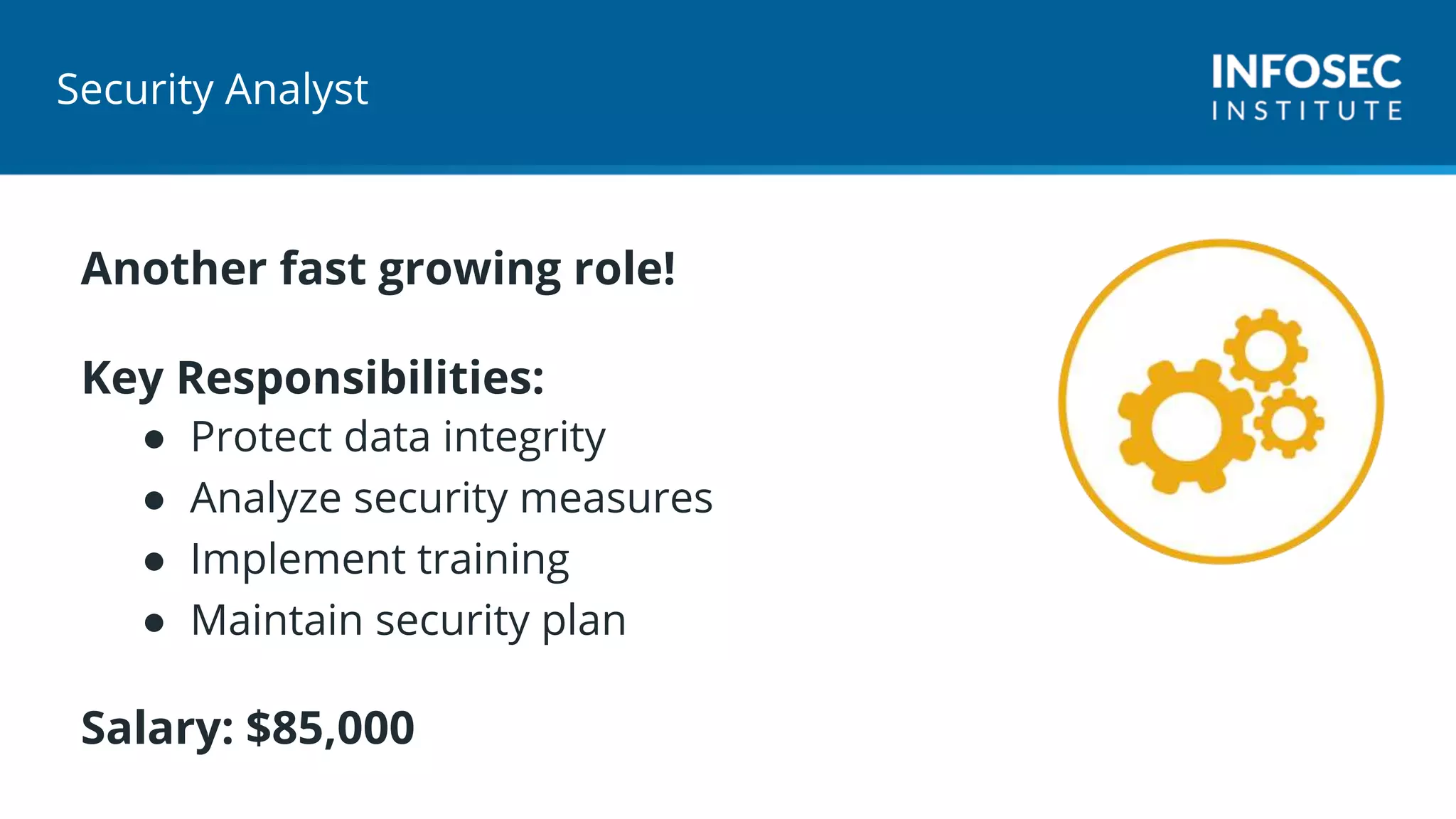 Security Analyst
Another fast growing role!
Key Responsibilities:
● Protect data integrity
● Analyze security measures
● Implement training
● Maintain security plan
Salary: $85,000
 
