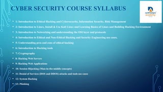 CYBER SECURITY COURSE SYLLABUS
• 1: Introduction to Ethical Hacking and Cybersecurity, Information Security, Risk Management
• 2: Introduction to Linux, Install & Use Kali Linux and Learning Basics of Linux and Building Hacking Environment
• 3: Introduction to Networking and understanding the OSI layer and protocols
• 4: Introduction to Ethical and Non-Ethical Hacking and Security Engineering use cases.
• 5: Understanding pros and cons of ethical hacking
• 6: Introduction to Hacking tools
• 7: Cryptography
• 8: Hacking Web Servers
• 9: Hacking Web Applications
• 10: Session Hijacking (Man-in-the-middle concepts)
• 11: Denial of Services (DOS and DDOS) attacks and tools use cases
• 12: System Hacking
• 13: Phishing
 