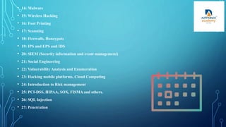 • 14: Malware
• 15: Wireless Hacking
• 16: Foot Printing
• 17: Scanning
• 18: Firewalls, Honeypots
• 19: IPS and EPS and IDS
• 20: SIEM (Security information and event management)
• 21: Social Engineering
• 22: Vulnerability Analysis and Enumeration
• 23: Hacking mobile platforms, Cloud Computing
• 24: Introduction to Risk management
• 25: PCI-DSS, HIPAA, SOX, FISMA and others.
• 26: SQL Injection
• 27: Penetration
 