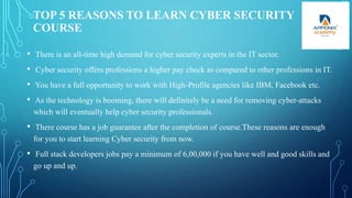 TOP 5 REASONS TO LEARN CYBER SECURITY
COURSE
• There is an all-time high demand for cyber security experts in the IT sector.
• Cyber security offers professions a higher pay check as compared to other professions in IT.
• You have a full opportunity to work with High-Profile agencies like IBM, Facebook etc.
• As the technology is booming, there will definitely be a need for removing cyber-attacks
which will eventually help cyber security professionals.
• There course has a job guarantee after the completion of course.These reasons are enough
for you to start learning Cyber security from now.
• Full stack developers jobs pay a minimum of 6,00,000 if you have well and good skills and
go up and up.
 