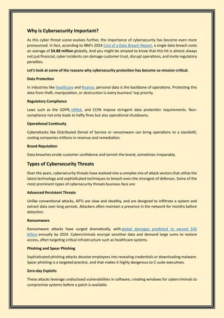 Why is Cybersecurity Important?
As this cyber threat scene evolves further, the importance of cybersecurity has become even more
pronounced. In fact, according to IBM’s 2024 Cost of a Data Breach Report, a single data breach costs
an average of $4.88 million globally. And you might be amazed to know that this hit is almost always
not just financial, cyber incidents can damage customer trust, disrupt operations, and invite regulatory
penalties.
Let’s look at some of the reasons why cybersecurity protection has become so mission-critical.
Data Protection
In industries like healthcare and finance, personal data is the backbone of operations. Protecting this
data from theft, manipulation, or destruction is every business’ top priority.
Regulatory Compliance
Laws such as the GDPR, HIPAA, and CCPA impose stringent data protection requirements. Non-
compliance not only leads to hefty fines but also operational shutdowns.
Operational Continuity
Cyberattacks like Distributed Denial of Service or ransomware can bring operations to a standstill,
costing companies millions in revenue and remediation.
Brand Reputation
Data breaches erode customer confidence and tarnish the brand, sometimes irreparably.
Types of Cybersecurity Threats
Over the years, cybersecurity threats have evolved into a complex mix of attack vectors that utilize the
latest technology and sophisticated techniques to breach even the strongest of defenses. Some of the
most prominent types of cybersecurity threats business face are:
Advanced Persistent Threats
Unlike conventional attacks, APTs are slow and stealthy, and are designed to infiltrate a system and
extract data over long periods. Attackers often maintain a presence in the network for months before
detection.
Ransomware
Ransomware attacks have surged dramatically, with global damages predicted to exceed $42
billion annually by 2024. Cybercriminals encrypt sensitive data and demand large sums to restore
access, often targeting critical infrastructure such as healthcare systems.
Phishing and Spear Phishing
Sophisticated phishing attacks deceive employees into revealing credentials or downloading malware.
Spear phishing is a targeted practice, and that makes it highly dangerous to C-suite executives.
Zero-day Exploits
These attacks leverage undisclosed vulnerabilities in software, creating windows for cybercriminals to
compromise systems before a patch is available.
 