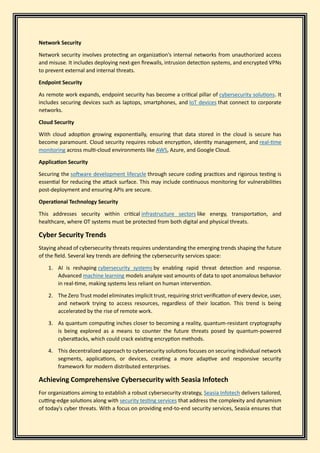Network Security
Network security involves protecting an organization's internal networks from unauthorized access
and misuse. It includes deploying next-gen firewalls, intrusion detection systems, and encrypted VPNs
to prevent external and internal threats.
Endpoint Security
As remote work expands, endpoint security has become a critical pillar of cybersecurity solutions. It
includes securing devices such as laptops, smartphones, and IoT devices that connect to corporate
networks.
Cloud Security
With cloud adoption growing exponentially, ensuring that data stored in the cloud is secure has
become paramount. Cloud security requires robust encryption, identity management, and real-time
monitoring across multi-cloud environments like AWS, Azure, and Google Cloud.
Application Security
Securing the software development lifecycle through secure coding practices and rigorous testing is
essential for reducing the attack surface. This may include continuous monitoring for vulnerabilities
post-deployment and ensuring APIs are secure.
Operational Technology Security
This addresses security within critical infrastructure sectors like energy, transportation, and
healthcare, where OT systems must be protected from both digital and physical threats.
Cyber Security Trends
Staying ahead of cybersecurity threats requires understanding the emerging trends shaping the future
of the field. Several key trends are defining the cybersecurity services space:
1. AI is reshaping cybersecurity systems by enabling rapid threat detection and response.
Advanced machine learning models analyze vast amounts of data to spot anomalous behavior
in real-time, making systems less reliant on human intervention.
2. The Zero Trust model eliminates implicit trust, requiring strict verification of every device, user,
and network trying to access resources, regardless of their location. This trend is being
accelerated by the rise of remote work.
3. As quantum computing inches closer to becoming a reality, quantum-resistant cryptography
is being explored as a means to counter the future threats posed by quantum-powered
cyberattacks, which could crack existing encryption methods.
4. This decentralized approach to cybersecurity solutions focuses on securing individual network
segments, applications, or devices, creating a more adaptive and responsive security
framework for modern distributed enterprises.
Achieving Comprehensive Cybersecurity with Seasia Infotech
For organizations aiming to establish a robust cybersecurity strategy, Seasia Infotech delivers tailored,
cutting-edge solutions along with security testing services that address the complexity and dynamism
of today's cyber threats. With a focus on providing end-to-end security services, Seasia ensures that
 