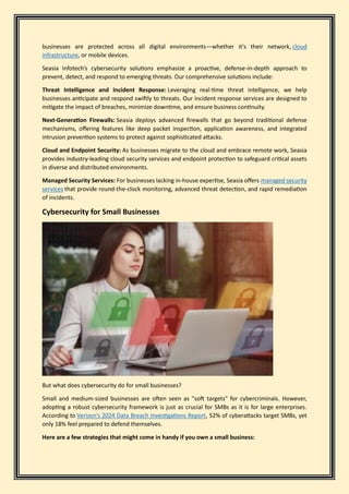 businesses are protected across all digital environments—whether it's their network, cloud
infrastructure, or mobile devices.
Seasia Infotech’s cybersecurity solutions emphasize a proactive, defense-in-depth approach to
prevent, detect, and respond to emerging threats. Our comprehensive solutions include:
Threat Intelligence and Incident Response: Leveraging real-time threat intelligence, we help
businesses anticipate and respond swiftly to threats. Our incident response services are designed to
mitigate the impact of breaches, minimize downtime, and ensure business continuity.
Next-Generation Firewalls: Seasia deploys advanced firewalls that go beyond traditional defense
mechanisms, offering features like deep packet inspection, application awareness, and integrated
intrusion prevention systems to protect against sophisticated attacks.
Cloud and Endpoint Security: As businesses migrate to the cloud and embrace remote work, Seasia
provides industry-leading cloud security services and endpoint protection to safeguard critical assets
in diverse and distributed environments.
Managed Security Services: For businesses lacking in-house expertise, Seasia offers managed security
services that provide round-the-clock monitoring, advanced threat detection, and rapid remediation
of incidents.
Cybersecurity for Small Businesses
But what does cybersecurity do for small businesses?
Small and medium-sized businesses are often seen as "soft targets" for cybercriminals. However,
adopting a robust cybersecurity framework is just as crucial for SMBs as it is for large enterprises.
According to Verizon’s 2024 Data Breach Investigations Report, 52% of cyberattacks target SMBs, yet
only 18% feel prepared to defend themselves.
Here are a few strategies that might come in handy if you own a small business:
 