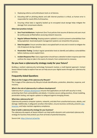 1. Deploying antivirus and antimalware tools on all devices.
2. Educating staff on phishing attacks and safe internet practices is critical, as human error is
responsible for nearly 95% of all breaches.
3. Ensuring critical data is regularly backed up to encrypted cloud storage helps mitigate the
damage from ransomware attacks.
Other best practices include:
1. Zero Trust Architecture: Implement Zero Trust policies that assume all devices and users must
be continuously verified before accessing network resources.
2. Regular Software Patching: Keeping systems updated is crucial to prevent vulnerabilities from
being exploited. Automated patch management systems can streamline this process.
3. Data Encryption: Ensure sensitive data is encrypted both at rest and in transit to mitigate the
risk of exposure during a breach.
4. Penetration Testing: Conduct regular penetration tests to identify and address vulnerabilities
before malicious actors exploit them.
5. Incident Response Plan: Every organization should have a detailed incident response plan that
outlines the steps to take in the event of a breach, from containment to recovery.
Do you have a cybersecurity strategy ready for your future?
Building a resilient cybersecurity technology framework involves a multi-layered approach. Contact
Seasia Infotech today to explore how we can help secure your digital assets through our cybersecurity
services.
Frequently Asked Questions
What are the 5 stages of the cybersecurity lifecycle?
The 5 stages of the cybersecurity lifecycle include identification, protection, detection, response, and
recovery.
What is the role of cybersecurity in software development?
Cybersecurity in software development ensures that applications are built with security in mind,
protecting them from vulnerabilities and attacks. It involves secure coding practices, threat modeling,
penetration testing, and regular updates to safeguard against emerging threats.
What does cybersecurity do?
Cybersecurity protects computer systems, networks, and data from unauthorized access, attacks, and
damage. Additionally, it safeguards sensitive information, ensures business continuity, prevents data
breaches, and helps maintain regulatory compliance.
How to build a cybersecurity strategy for your business?
The cybersecurity experts at Seasia Infotech can help build a dynamic and customized cybersecurity
strategy for business that protects you from all kinds of potential breaches.
Source Link: https://shorturl.at/wxY4p
 