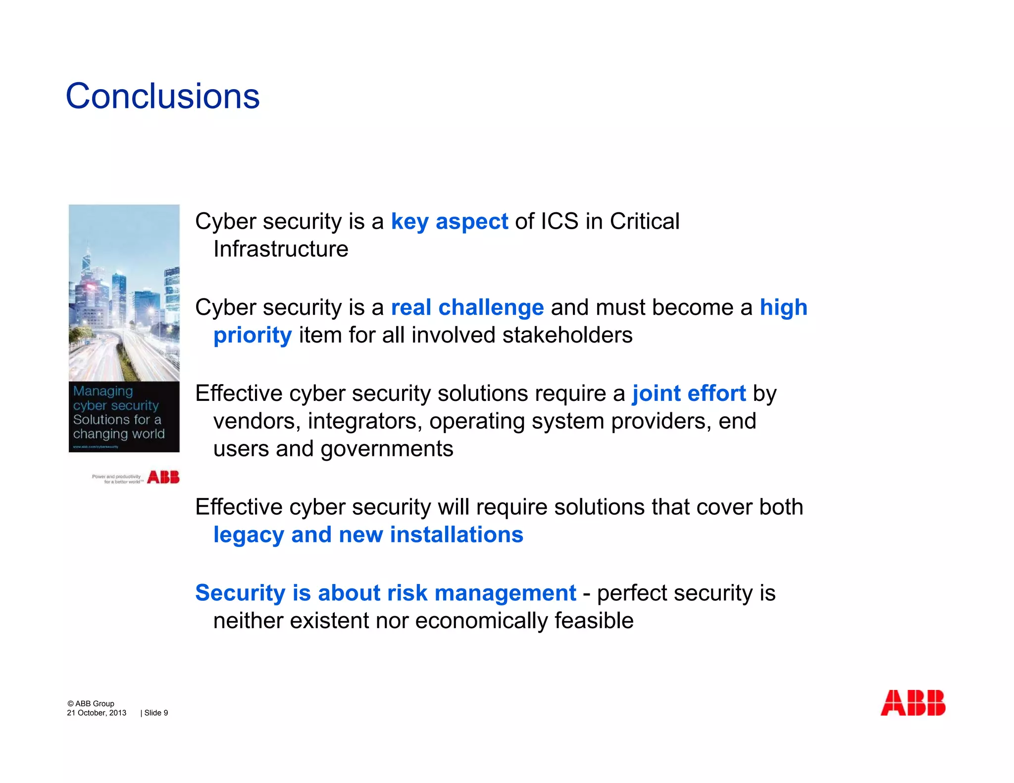 Conclusions

Cyber security is a key aspect of ICS in Critical
Infrastructure
Cyber security is a real challenge and must become a high
priority item for all involved stakeholders
Effective cyber security solutions require a joint effort by
vendors, integrators, operating system providers, end
users and governments
Effective cyber security will require solutions that cover both
legacy and new installations
Security is about risk management - perfect security is
neither existent nor economically feasible

© ABB Group
21 October, 2013

| Slide 9

 