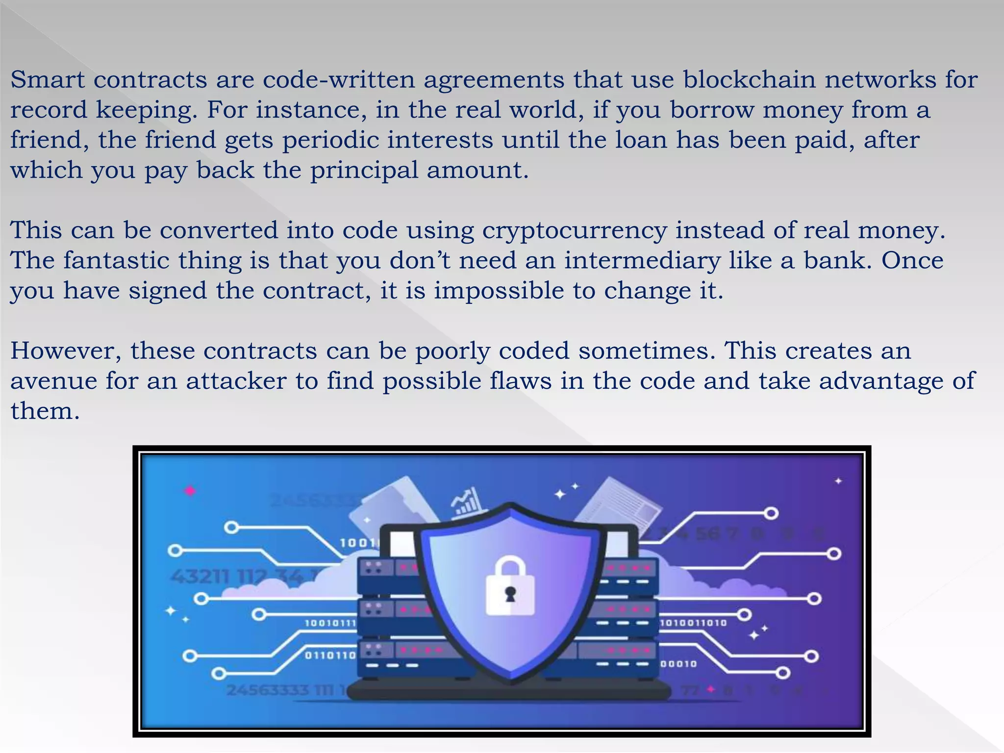 Smart contracts are code-written agreements that use blockchain networks for
record keeping. For instance, in the real world, if you borrow money from a
friend, the friend gets periodic interests until the loan has been paid, after
which you pay back the principal amount.
This can be converted into code using cryptocurrency instead of real money.
The fantastic thing is that you don’t need an intermediary like a bank. Once
you have signed the contract, it is impossible to change it.
However, these contracts can be poorly coded sometimes. This creates an
avenue for an attacker to find possible flaws in the code and take advantage of
them.
 