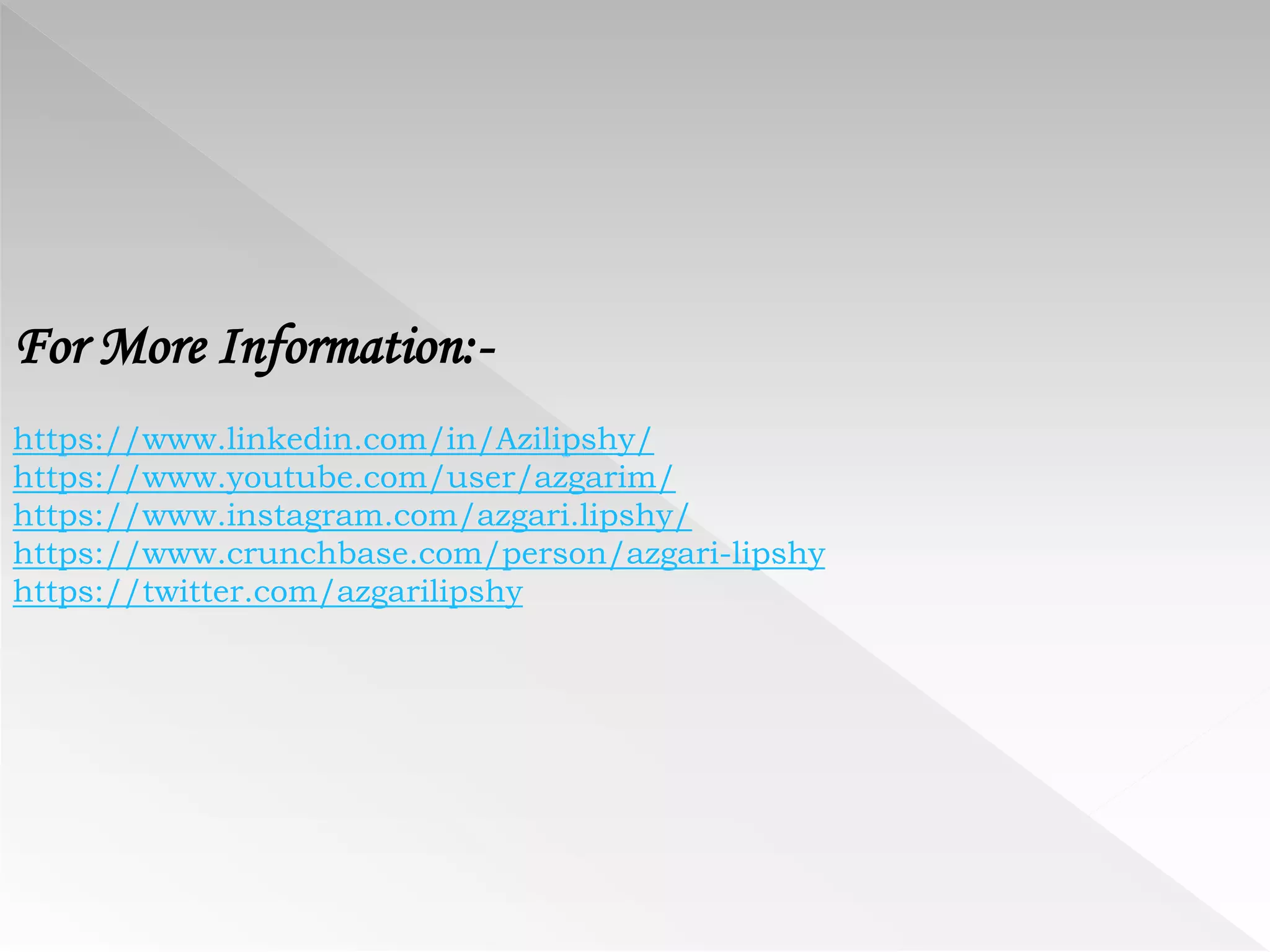 For More Information:-
https://www.linkedin.com/in/Azilipshy/
https://www.youtube.com/user/azgarim/
https://www.instagram.com/azgari.lipshy/
https://www.crunchbase.com/person/azgari-lipshy
https://twitter.com/azgarilipshy
 