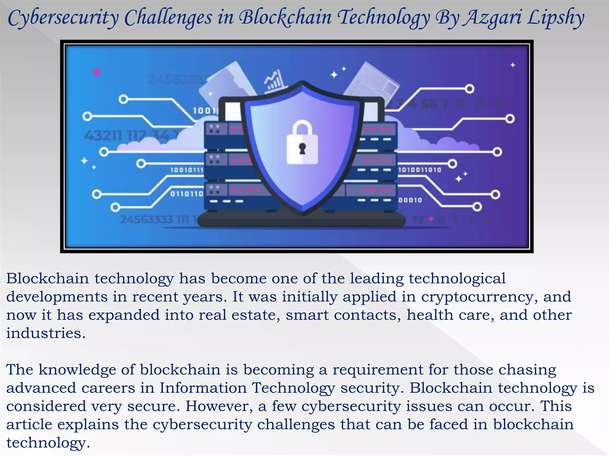 Cybersecurity Challenges in Blockchain Technology By Azgari Lipshy
Blockchain technology has become one of the leading technological
developments in recent years. It was initially applied in cryptocurrency, and
now it has expanded into real estate, smart contacts, health care, and other
industries.
The knowledge of blockchain is becoming a requirement for those chasing
advanced careers in Information Technology security. Blockchain technology is
considered very secure. However, a few cybersecurity issues can occur. This
article explains the cybersecurity challenges that can be faced in blockchain
technology.
 