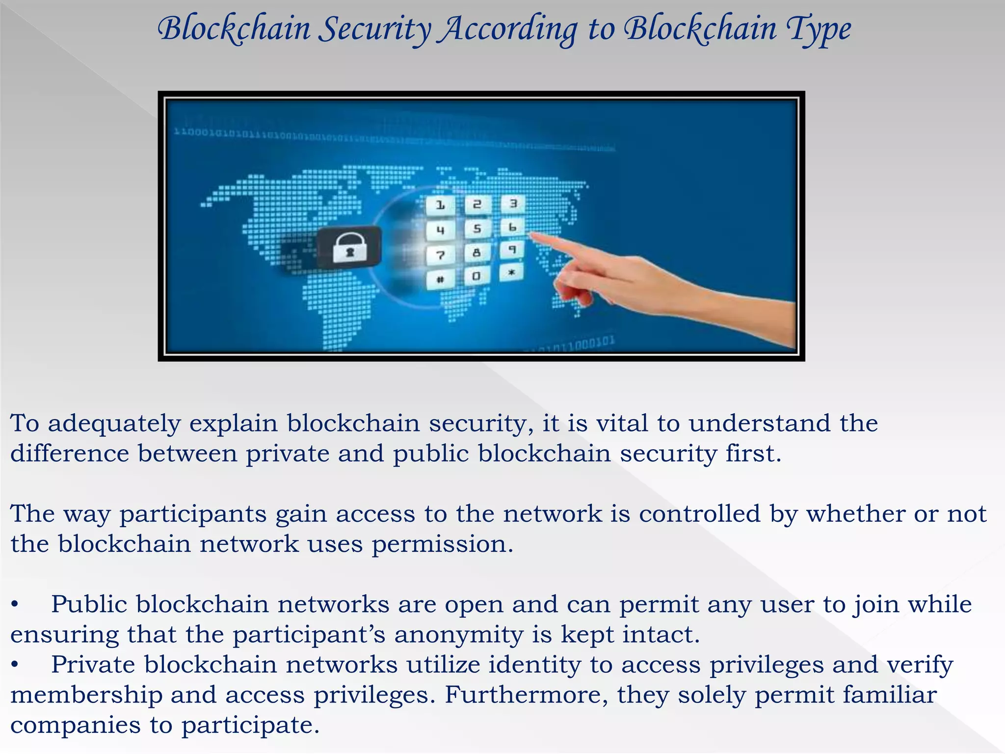 Blockchain Security According to Blockchain Type
To adequately explain blockchain security, it is vital to understand the
difference between private and public blockchain security first.
The way participants gain access to the network is controlled by whether or not
the blockchain network uses permission.
• Public blockchain networks are open and can permit any user to join while
ensuring that the participant’s anonymity is kept intact.
• Private blockchain networks utilize identity to access privileges and verify
membership and access privileges. Furthermore, they solely permit familiar
companies to participate.
 