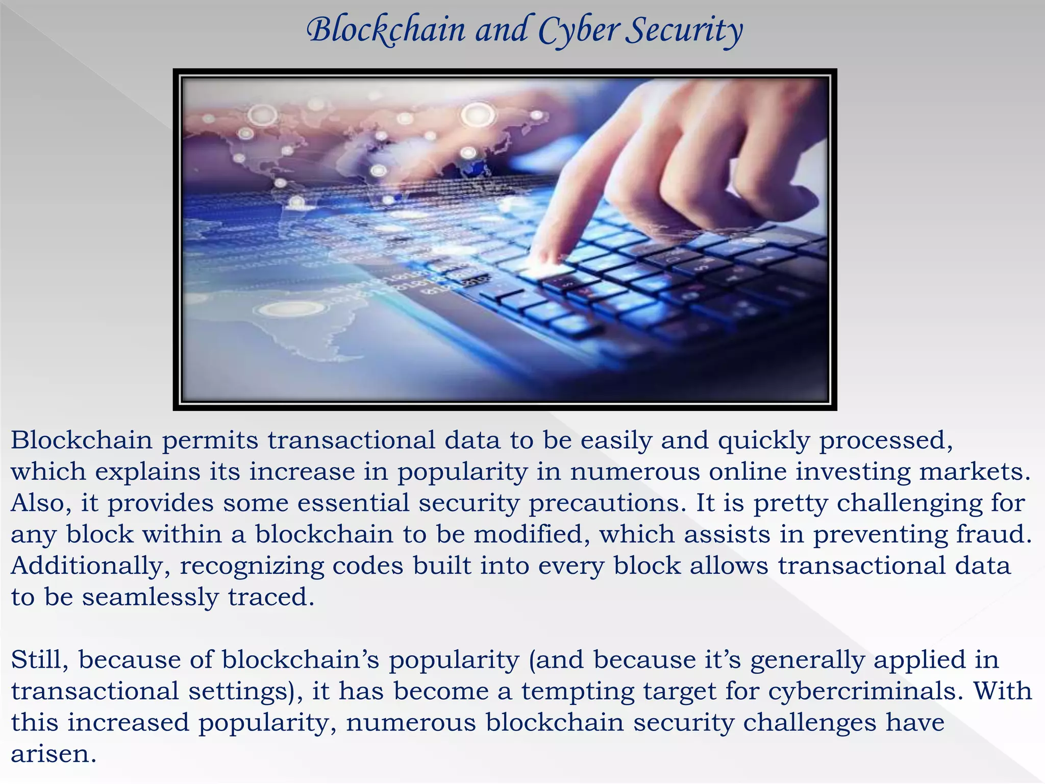 Blockchain and Cyber Security
Blockchain permits transactional data to be easily and quickly processed,
which explains its increase in popularity in numerous online investing markets.
Also, it provides some essential security precautions. It is pretty challenging for
any block within a blockchain to be modified, which assists in preventing fraud.
Additionally, recognizing codes built into every block allows transactional data
to be seamlessly traced.
Still, because of blockchain’s popularity (and because it’s generally applied in
transactional settings), it has become a tempting target for cybercriminals. With
this increased popularity, numerous blockchain security challenges have
arisen.
 