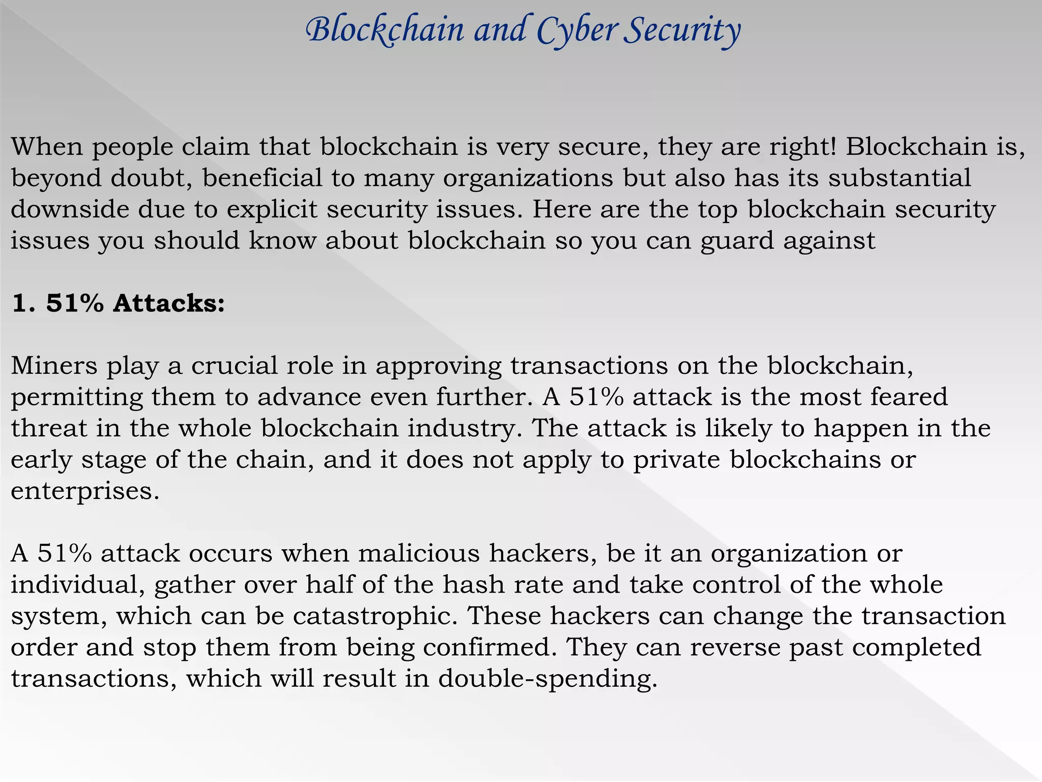 Blockchain and Cyber Security
When people claim that blockchain is very secure, they are right! Blockchain is,
beyond doubt, beneficial to many organizations but also has its substantial
downside due to explicit security issues. Here are the top blockchain security
issues you should know about blockchain so you can guard against
1. 51% Attacks:
Miners play a crucial role in approving transactions on the blockchain,
permitting them to advance even further. A 51% attack is the most feared
threat in the whole blockchain industry. The attack is likely to happen in the
early stage of the chain, and it does not apply to private blockchains or
enterprises.
A 51% attack occurs when malicious hackers, be it an organization or
individual, gather over half of the hash rate and take control of the whole
system, which can be catastrophic. These hackers can change the transaction
order and stop them from being confirmed. They can reverse past completed
transactions, which will result in double-spending.
 