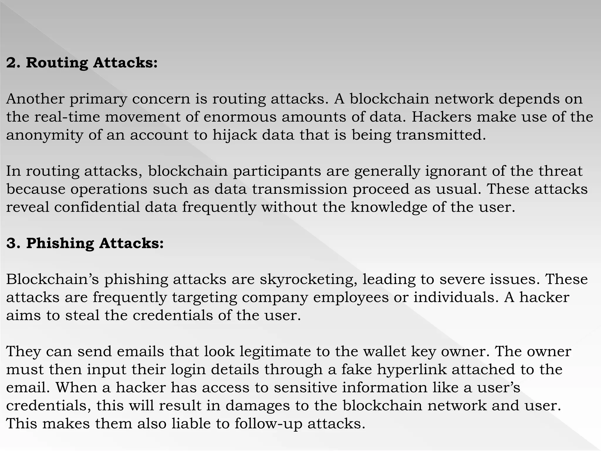 2. Routing Attacks:
Another primary concern is routing attacks. A blockchain network depends on
the real-time movement of enormous amounts of data. Hackers make use of the
anonymity of an account to hijack data that is being transmitted.
In routing attacks, blockchain participants are generally ignorant of the threat
because operations such as data transmission proceed as usual. These attacks
reveal confidential data frequently without the knowledge of the user.
3. Phishing Attacks:
Blockchain’s phishing attacks are skyrocketing, leading to severe issues. These
attacks are frequently targeting company employees or individuals. A hacker
aims to steal the credentials of the user.
They can send emails that look legitimate to the wallet key owner. The owner
must then input their login details through a fake hyperlink attached to the
email. When a hacker has access to sensitive information like a user’s
credentials, this will result in damages to the blockchain network and user.
This makes them also liable to follow-up attacks.
 