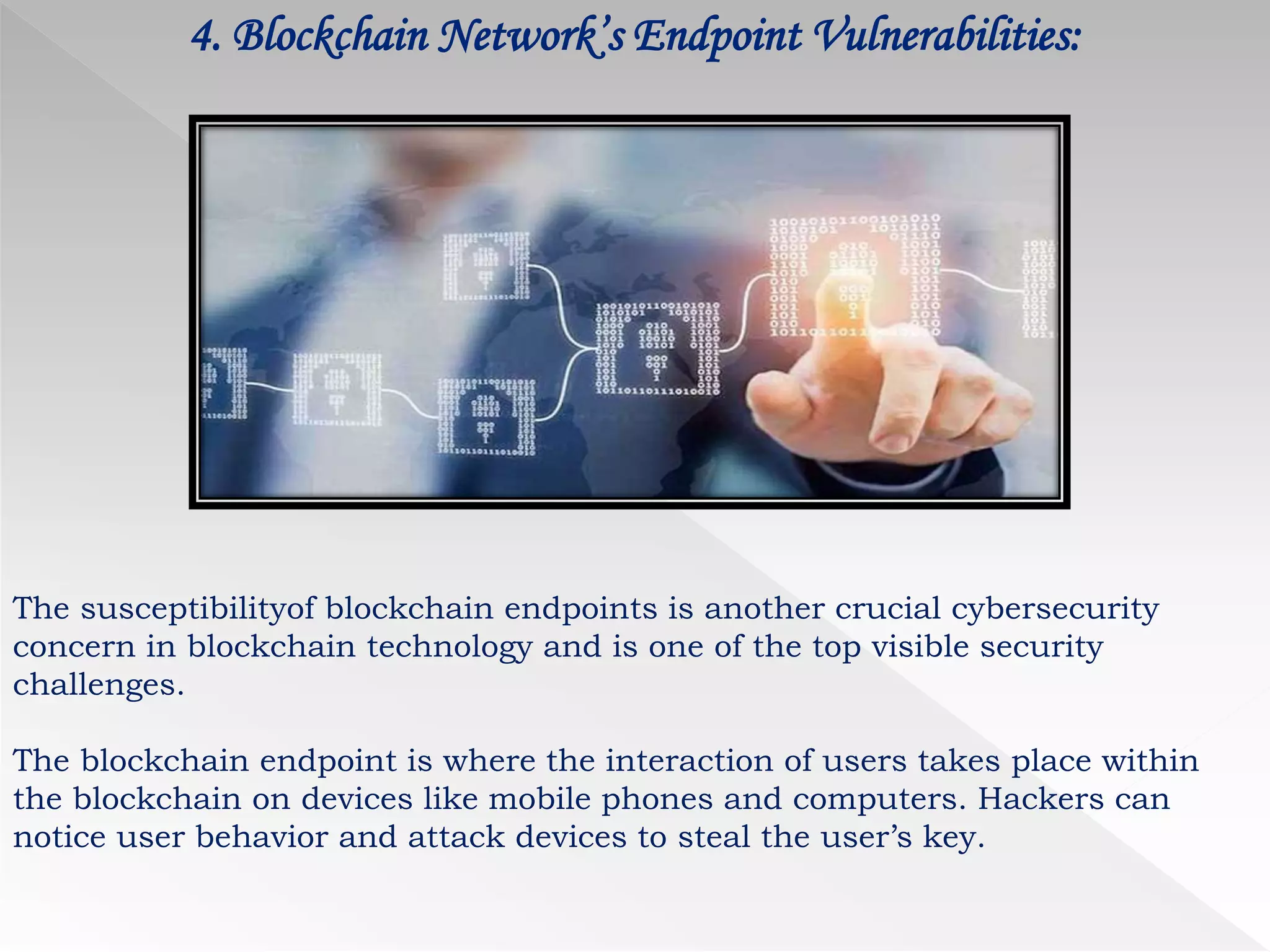 4. Blockchain Network’s Endpoint Vulnerabilities:
The susceptibilityof blockchain endpoints is another crucial cybersecurity
concern in blockchain technology and is one of the top visible security
challenges.
The blockchain endpoint is where the interaction of users takes place within
the blockchain on devices like mobile phones and computers. Hackers can
notice user behavior and attack devices to steal the user’s key.
 