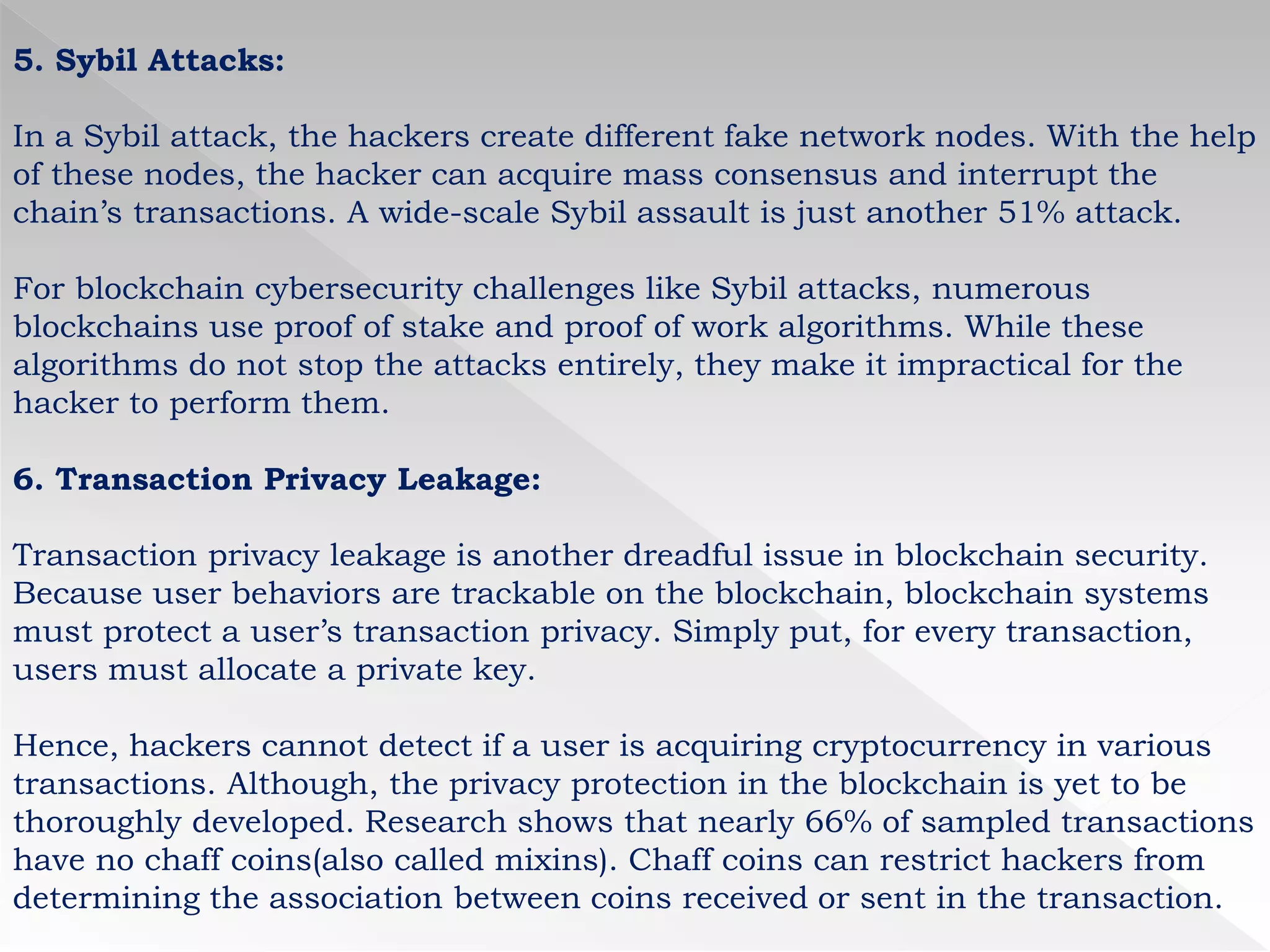 5. Sybil Attacks:
In a Sybil attack, the hackers create different fake network nodes. With the help
of these nodes, the hacker can acquire mass consensus and interrupt the
chain’s transactions. A wide-scale Sybil assault is just another 51% attack.
For blockchain cybersecurity challenges like Sybil attacks, numerous
blockchains use proof of stake and proof of work algorithms. While these
algorithms do not stop the attacks entirely, they make it impractical for the
hacker to perform them.
6. Transaction Privacy Leakage:
Transaction privacy leakage is another dreadful issue in blockchain security.
Because user behaviors are trackable on the blockchain, blockchain systems
must protect a user’s transaction privacy. Simply put, for every transaction,
users must allocate a private key.
Hence, hackers cannot detect if a user is acquiring cryptocurrency in various
transactions. Although, the privacy protection in the blockchain is yet to be
thoroughly developed. Research shows that nearly 66% of sampled transactions
have no chaff coins(also called mixins). Chaff coins can restrict hackers from
determining the association between coins received or sent in the transaction.
 