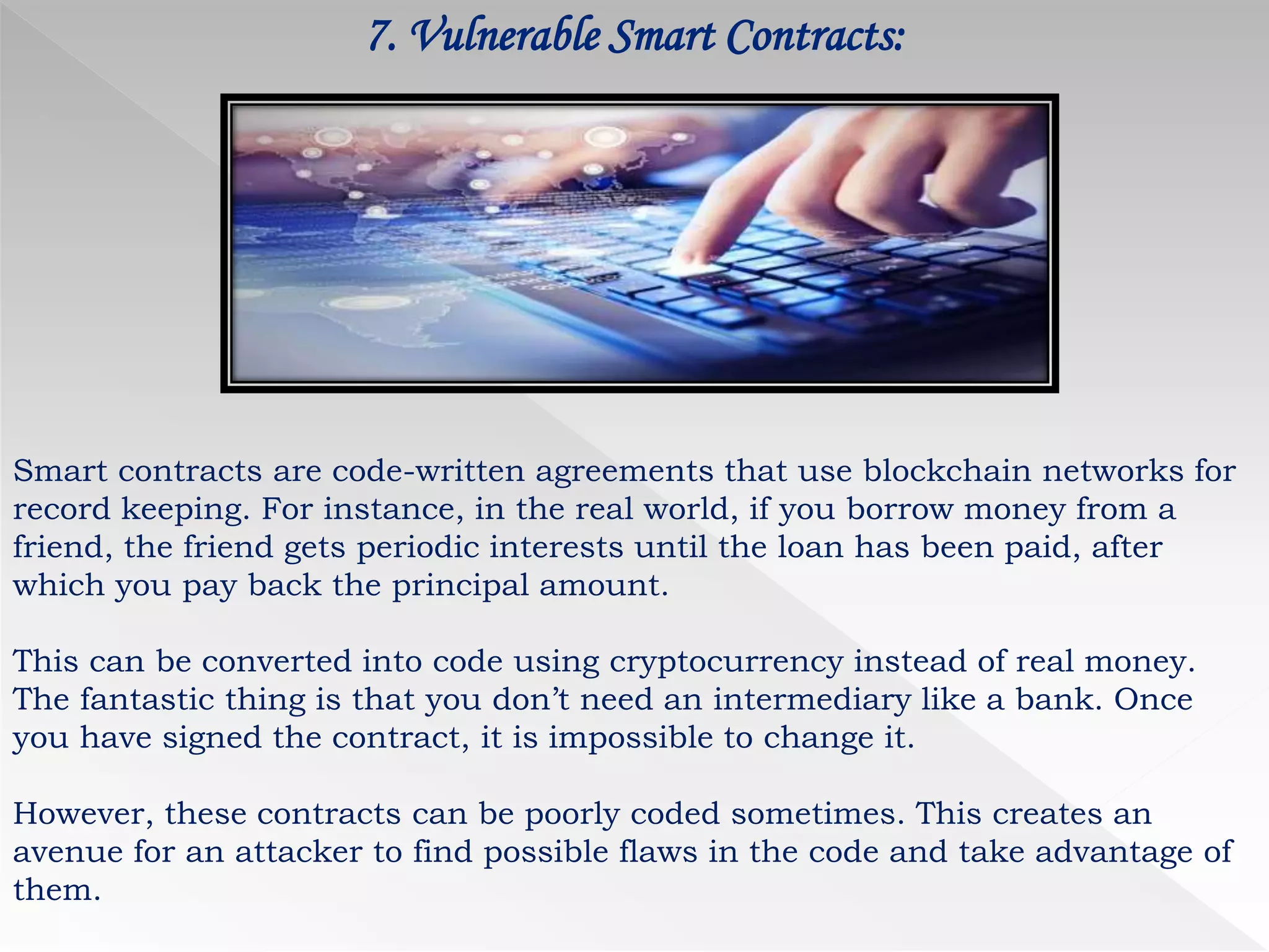 7. Vulnerable Smart Contracts:
Smart contracts are code-written agreements that use blockchain networks for
record keeping. For instance, in the real world, if you borrow money from a
friend, the friend gets periodic interests until the loan has been paid, after
which you pay back the principal amount.
This can be converted into code using cryptocurrency instead of real money.
The fantastic thing is that you don’t need an intermediary like a bank. Once
you have signed the contract, it is impossible to change it.
However, these contracts can be poorly coded sometimes. This creates an
avenue for an attacker to find possible flaws in the code and take advantage of
them.
 
