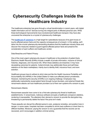 Cybersecurity Challenges Inside the
Healthcare Industry
The healthcare enterprise has gone through a virtual transformation in recent years, with digital
health information and IoT devices turning into integral parts of affected personal care. While
these technological improvements have revolutionized healthcare transport, they have also
uncovered the enterprise to a myriad of cybersecurity challenges.
The healthcare IT solutions is a high target for cyberattacks because of its giant troves of
touchy affected person facts and the capacity consequences of a breach. In this weblog, we'll
delve into the crucial cybersecurity-demanding situations that the healthcare industry faces and
discover the measures needed to guard against affected person facts and preserve the
consideration of each sufferer and healthcare vendor.
Data Breaches and Patient Privacy
One of the most urgent cybersecurity issues in healthcare is the protection of patient facts.
Electronic Health Records (EHRs) include a wealth of private information, inclusive of clinical
histories, diagnoses, and insurance info. When these statistics are breached, it may have
devastating outcomes for patients. Cybercriminals may additionally thieve and sell these
statistics on the black marketplace, mainly due to identity theft, insurance fraud, and even
extortion.
Healthcare groups have to adhere to strict rules just like the Health Insurance Portability and
Accountability Act (HIPAA) in the United States to make sure affected person privateness.
However, maintaining the security of EHRs is an ongoing challenge. Employees may
additionally inadvertently reveal patient facts through human blunders, and external threats like
ransomware attacks can lock healthcare providers out of their own systems till a ransom is paid.
Ransomware Attacks
Ransomware assaults have come to be a first-rate cybersecurity threat to healthcare
establishments. In ransomware, malicious software encrypts a healthcare company's statistics,
rendering it inaccessible. The attackers then demand a ransom to provide the decryption key,
threatening to permanently delete the facts if the price isn't made.
These assaults can disrupt the affected person’s care, postpone remedies, and position lives in
danger. In some cases, hospitals had been compelled to shrink back sufferers or divert them to
different facilities. Moreover, paying the ransom is not a guarantee that the records can be
recovered, and it encourages in addition criminal activity.
 
