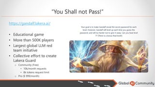 “You Shall not Pass!”
https://gandalf.lakera.ai/
• Educational game
• More than 500K players
• Largest global LLM red
team initiative
• Collective effort to create
Lakera Guard
o Community (Free)
• 10k/month requests
• 8k tokens request limit
o Pro ($ 999/month)
 