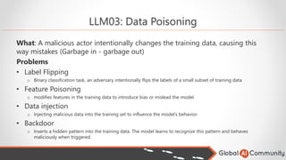 LLM03: Data Poisoning
What: A malicious actor intentionally changes the training data, causing this
way mistakes (Garbage in - garbage out)
Problems
• Label Flipping
o Binary classification task, an adversary intentionally flips the labels of a small subset of training data
• Feature Poisoning
o modifies features in the training data to introduce bias or mislead the model
• Data injection
o Injecting malicious data into the training set to influence the model’s behavior.
• Backdoor
o Inserts a hidden pattern into the training data. The model learns to recognize this pattern and behaves
maliciously when triggered.
 