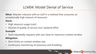 LLM04: Model Denial of Service
What: Attacker interacts with an LLM in a method that consumes an
exceptionally high amount of resources
Harm:
• High resource usage (cost)
• Decline of quality of service (incl. backend APIs)
Example:
• Send repeatedly requests with size close to maximum context window
Mitigation:
• Strict limits on context window size
• Continuous monitoring of resources and throttling
 