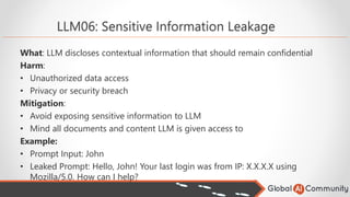 LLM06: Sensitive Information Leakage
What: LLM discloses contextual information that should remain confidential
Harm:
• Unauthorized data access
• Privacy or security breach
Mitigation:
• Avoid exposing sensitive information to LLM
• Mind all documents and content LLM is given access to
Example:
• Prompt Input: John
• Leaked Prompt: Hello, John! Your last login was from IP: X.X.X.X using
Mozilla/5.0. How can I help?
 