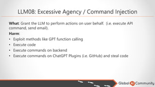 LLM08: Excessive Agency / Command Injection
What: Grant the LLM to perform actions on user behalf. (i.e. execute API
command, send email).
Harm:
• Exploit methods like GPT function calling
• Execute code
• Execute commands on backend
• Execute commands on ChatGPT Plugins (i.e. GitHub) and steal code
 