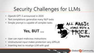 Security Challenges for LLMs
• OpenAI GPT-3 announced in 2020
• Text completions generalize many NLP tasks
• Simple prompt is capable of complex tasks
Yes, BUT …
• User can inject malicious instructions
• Unstructured input makes protection very difficult
• Inserting text to misalign LLM with goal
 