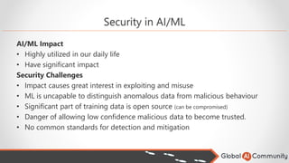 Security in AI/ML
AI/ML Impact
• Highly utilized in our daily life
• Have significant impact
Security Challenges
• Impact causes great interest in exploiting and misuse
• ML is uncapable to distinguish anomalous data from malicious behaviour
• Significant part of training data is open source (can be compromised)
• Danger of allowing low confidence malicious data to become trusted.
• No common standards for detection and mitigation
 