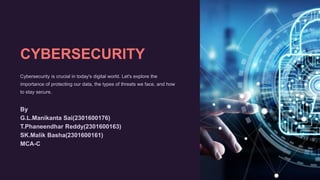 CYBERSECURITY
Cybersecurity is crucial in today's digital world. Let's explore the
importance of protecting our data, the types of threats we face, and how
to stay secure.
By
G.L.Manikanta Sai(2301600176)
T.Phaneendhar Reddy(2301600163)
SK.Malik Basha(2301600161)
MCA-C
 