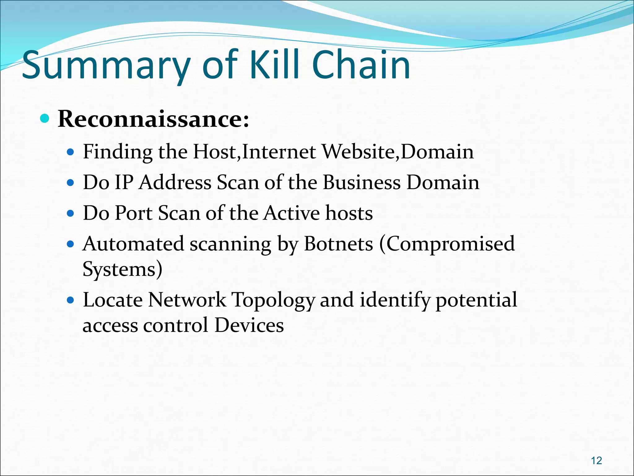 Summary of Kill Chain
 Reconnaissance:
 Finding the Host,Internet Website,Domain
 Do IP Address Scan of the Business Domain
 Do Port Scan of the Active hosts
 Automated scanning by Botnets (Compromised
Systems)
 Locate Network Topology and identify potential
access control Devices
12
 