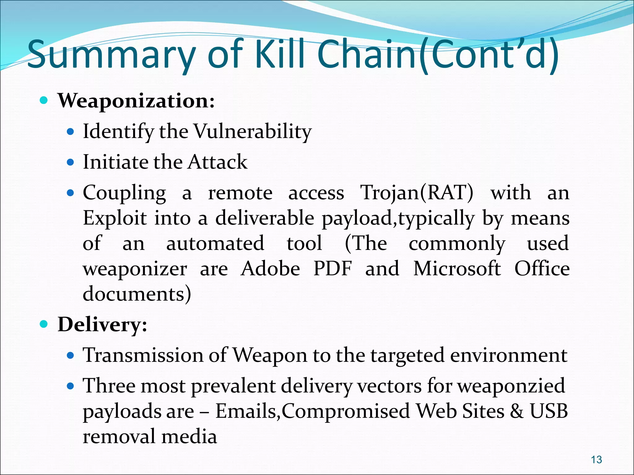 Summary of Kill Chain(Cont’d)
 Weaponization:
 Identify the Vulnerability
 Initiate the Attack
 Coupling a remote access Trojan(RAT) with an
Exploit into a deliverable payload,typically by means
of an automated tool (The commonly used
weaponizer are Adobe PDF and Microsoft Office
documents)
 Delivery:
 Transmission of Weapon to the targeted environment
 Three most prevalent delivery vectors for weaponzied
payloads are – Emails,Compromised Web Sites & USB
removal media
13
 