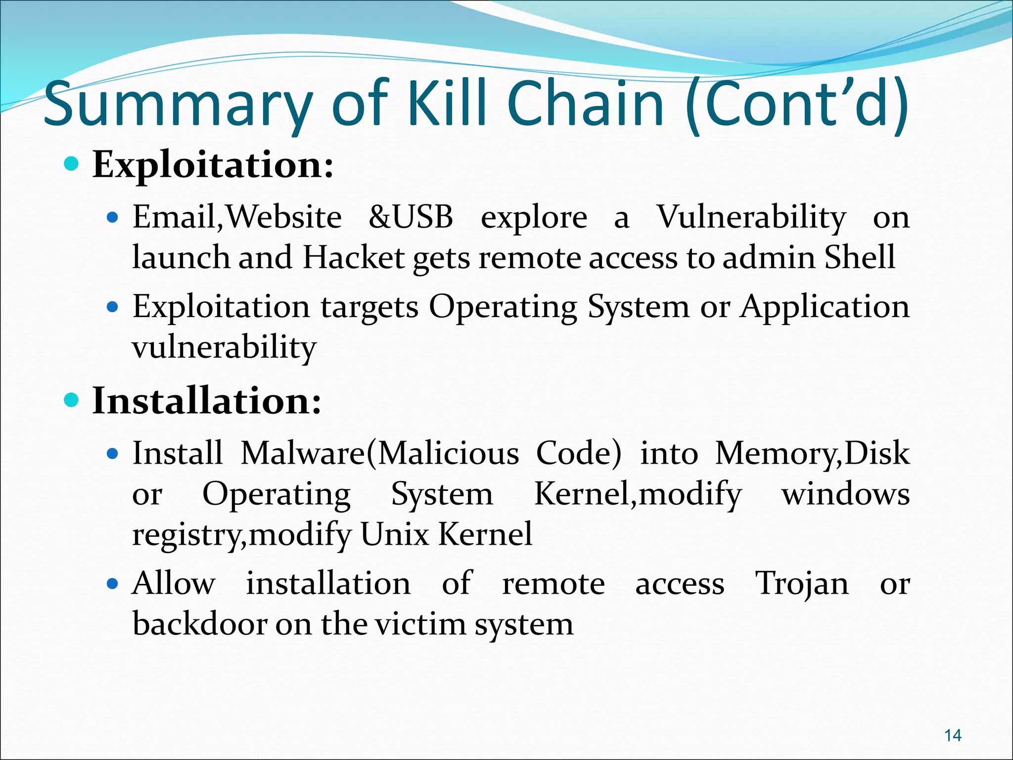 Summary of Kill Chain (Cont’d)
 Exploitation:
 Email,Website &USB explore a Vulnerability on
launch and Hacket gets remote access to admin Shell
 Exploitation targets Operating System or Application
vulnerability
 Installation:
 Install Malware(Malicious Code) into Memory,Disk
or Operating System Kernel,modify windows
registry,modify Unix Kernel
 Allow installation of remote access Trojan or
backdoor on the victim system
14
 