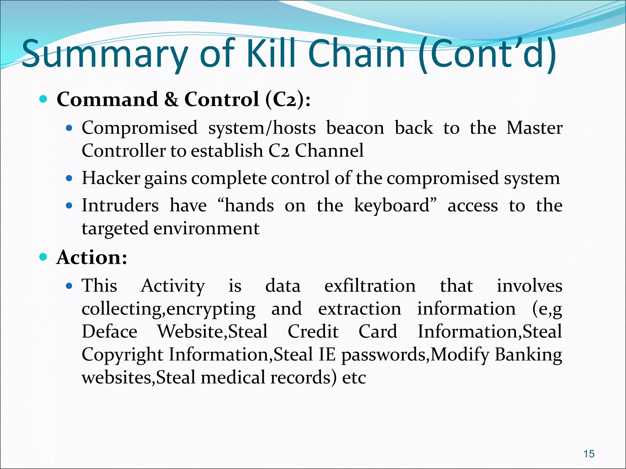 Summary of Kill Chain (Cont’d)
 Command & Control (C2):
 Compromised system/hosts beacon back to the Master
Controller to establish C2 Channel
 Hacker gains complete control of the compromised system
 Intruders have “hands on the keyboard” access to the
targeted environment
 Action:
 This Activity is data exfiltration that involves
collecting,encrypting and extraction information (e,g
Deface Website,Steal Credit Card Information,Steal
Copyright Information,Steal IE passwords,Modify Banking
websites,Steal medical records) etc
15
 