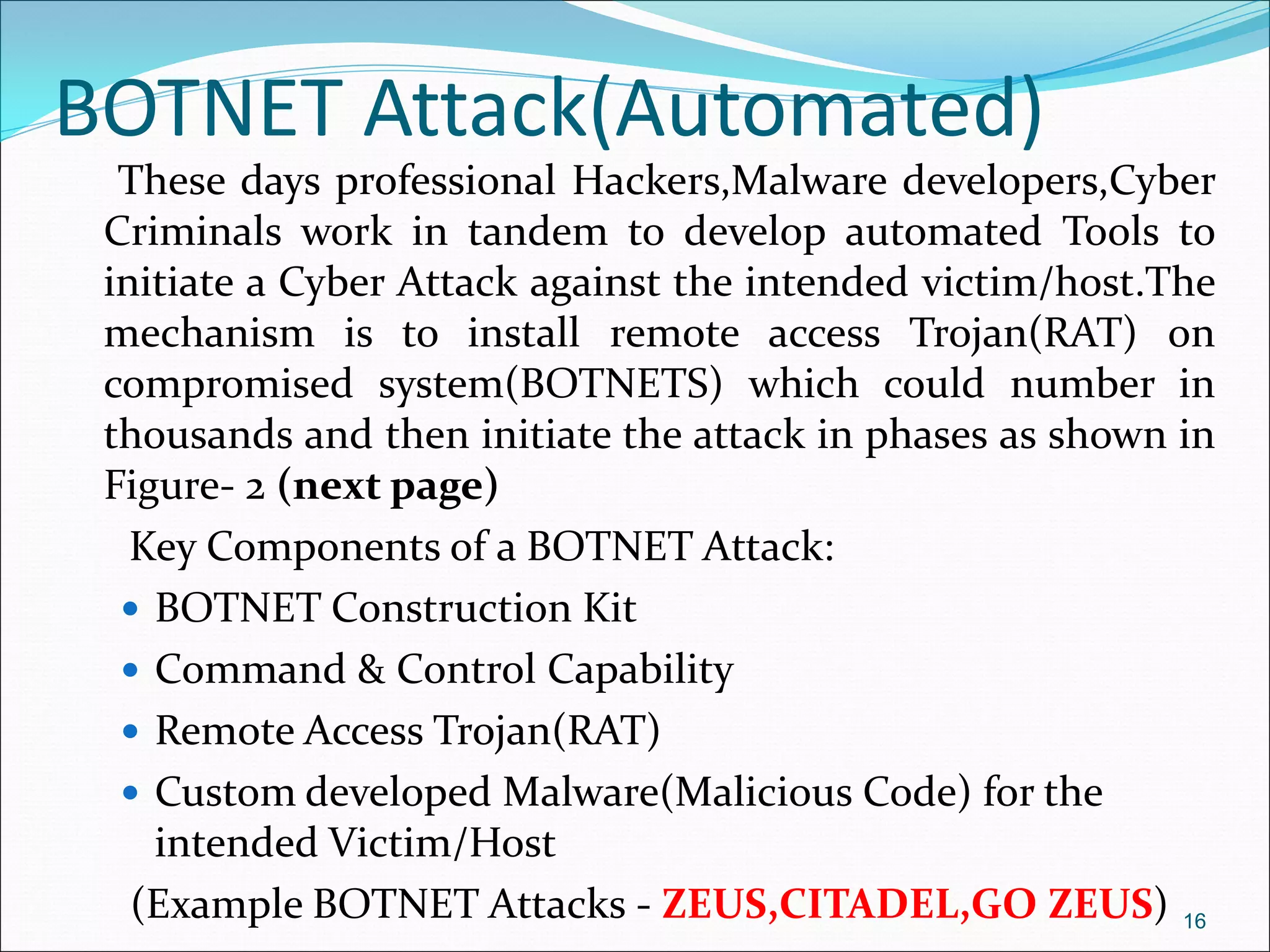 BOTNET Attack(Automated)
These days professional Hackers,Malware developers,Cyber
Criminals work in tandem to develop automated Tools to
initiate a Cyber Attack against the intended victim/host.The
mechanism is to install remote access Trojan(RAT) on
compromised system(BOTNETS) which could number in
thousands and then initiate the attack in phases as shown in
Figure- 2 (next page)
Key Components of a BOTNET Attack:
 BOTNET Construction Kit
 Command & Control Capability
 Remote Access Trojan(RAT)
 Custom developed Malware(Malicious Code) for the
intended Victim/Host
(Example BOTNET Attacks - ZEUS,CITADEL,GO ZEUS) 16
 