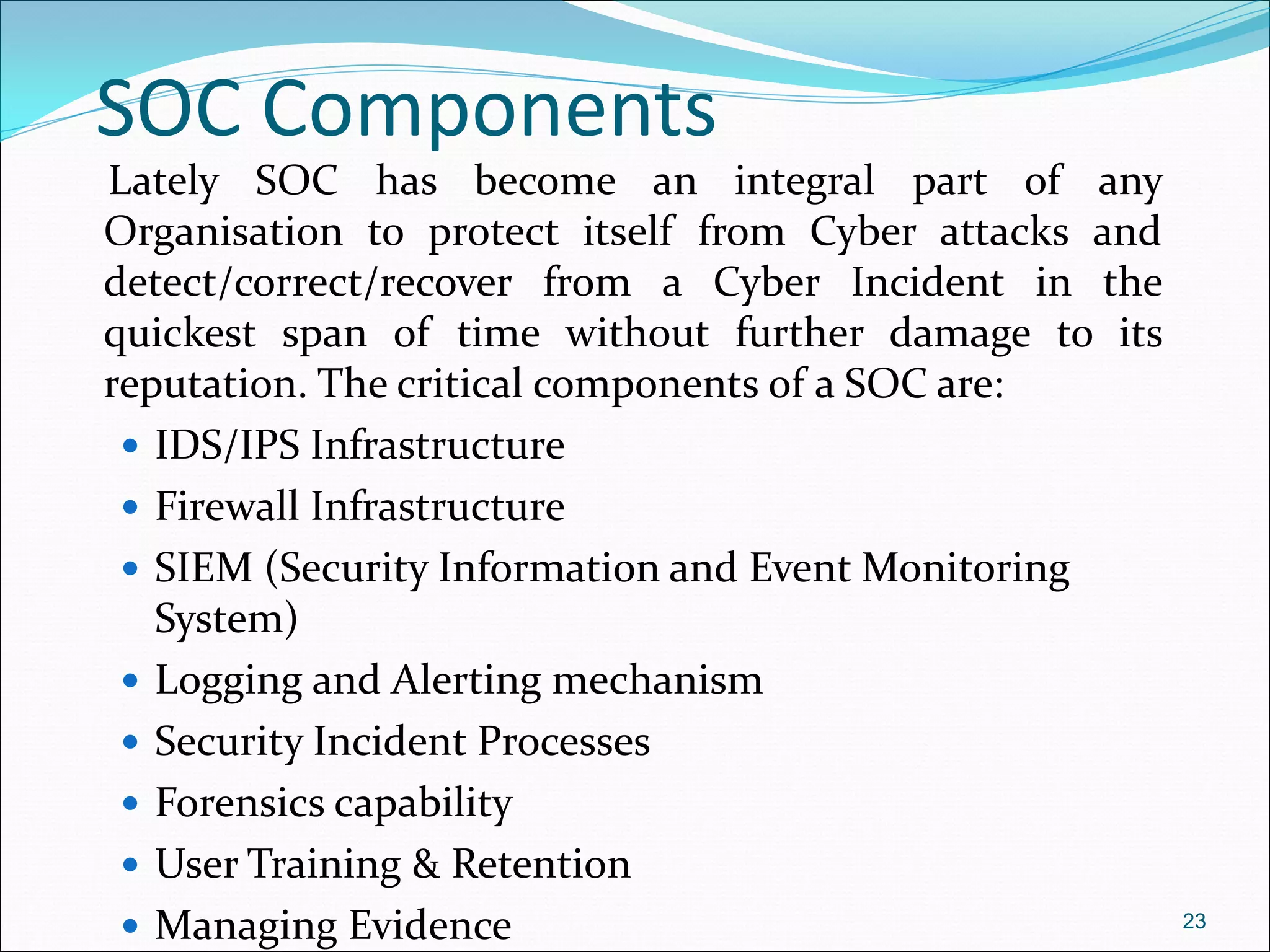 SOC Components
Lately SOC has become an integral part of any
Organisation to protect itself from Cyber attacks and
detect/correct/recover from a Cyber Incident in the
quickest span of time without further damage to its
reputation. The critical components of a SOC are:
 IDS/IPS Infrastructure
 Firewall Infrastructure
 SIEM (Security Information and Event Monitoring
System)
 Logging and Alerting mechanism
 Security Incident Processes
 Forensics capability
 User Training & Retention
 Managing Evidence 23
 