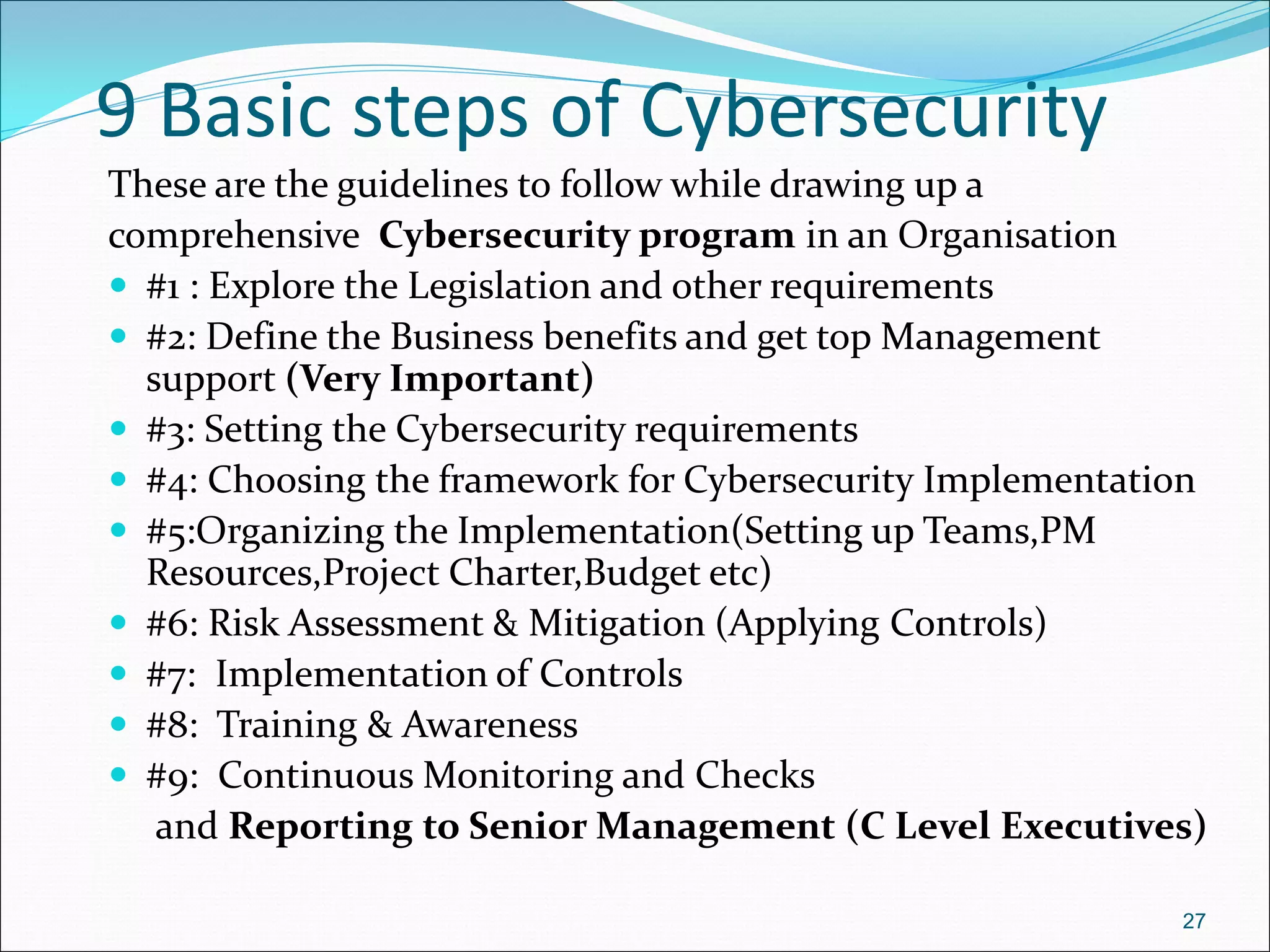 9 Basic steps of Cybersecurity
These are the guidelines to follow while drawing up a
comprehensive Cybersecurity program in an Organisation
 #1 : Explore the Legislation and other requirements
 #2: Define the Business benefits and get top Management
support (Very Important)
 #3: Setting the Cybersecurity requirements
 #4: Choosing the framework for Cybersecurity Implementation
 #5:Organizing the Implementation(Setting up Teams,PM
Resources,Project Charter,Budget etc)
 #6: Risk Assessment & Mitigation (Applying Controls)
 #7: Implementation of Controls
 #8: Training & Awareness
 #9: Continuous Monitoring and Checks
and Reporting to Senior Management (C Level Executives)
27
 