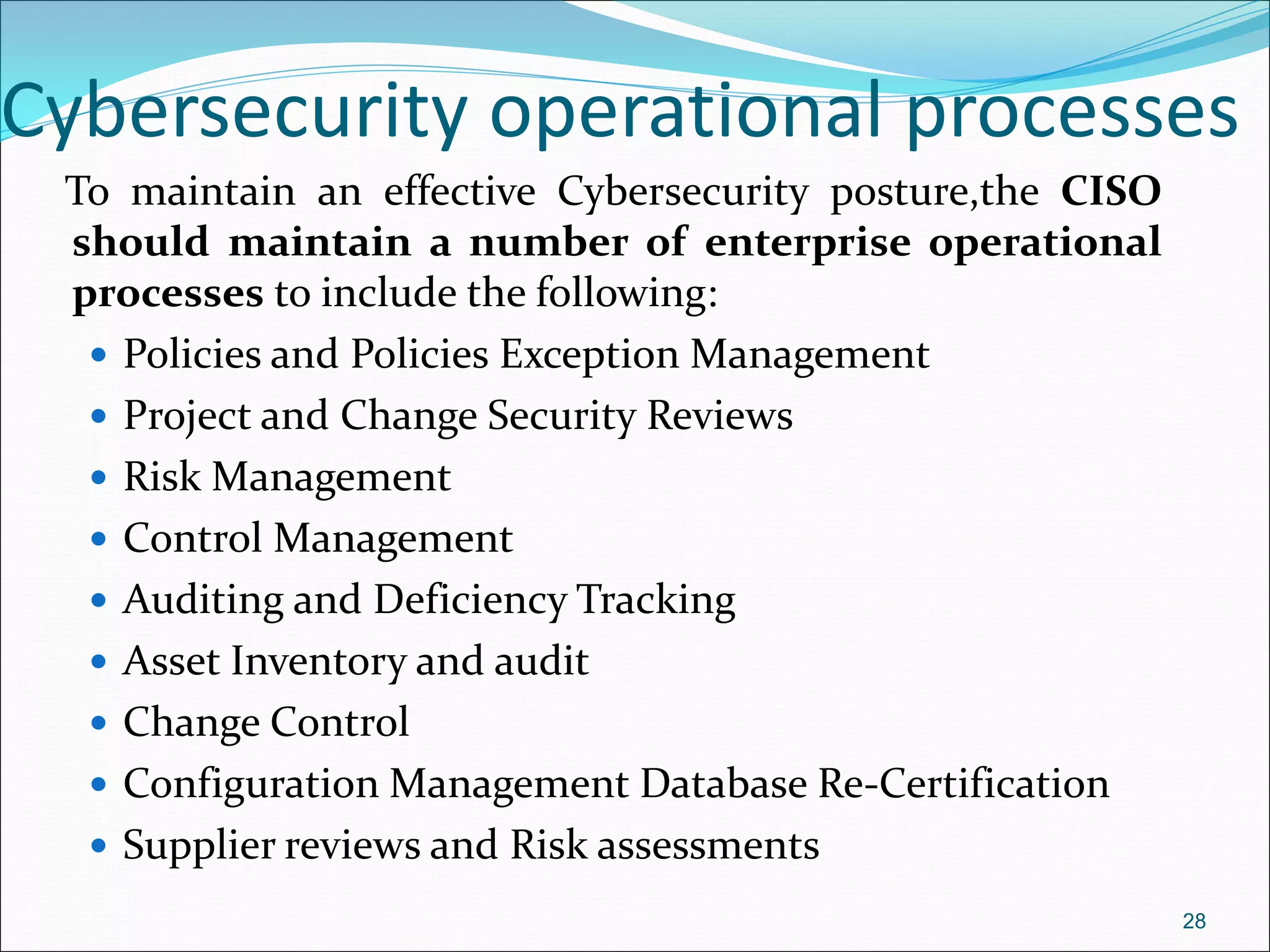 Cybersecurity operational processes
To maintain an effective Cybersecurity posture,the CISO
should maintain a number of enterprise operational
processes to include the following:
 Policies and Policies Exception Management
 Project and Change Security Reviews
 Risk Management
 Control Management
 Auditing and Deficiency Tracking
 Asset Inventory and audit
 Change Control
 Configuration Management Database Re-Certification
 Supplier reviews and Risk assessments
28
 