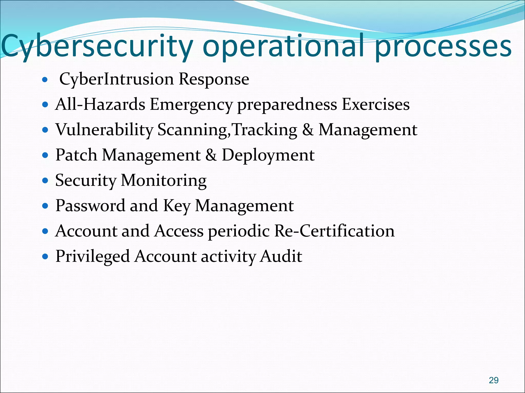 Cybersecurity operational processes
 CyberIntrusion Response
 All-Hazards Emergency preparedness Exercises
 Vulnerability Scanning,Tracking & Management
 Patch Management & Deployment
 Security Monitoring
 Password and Key Management
 Account and Access periodic Re-Certification
 Privileged Account activity Audit
29
 
