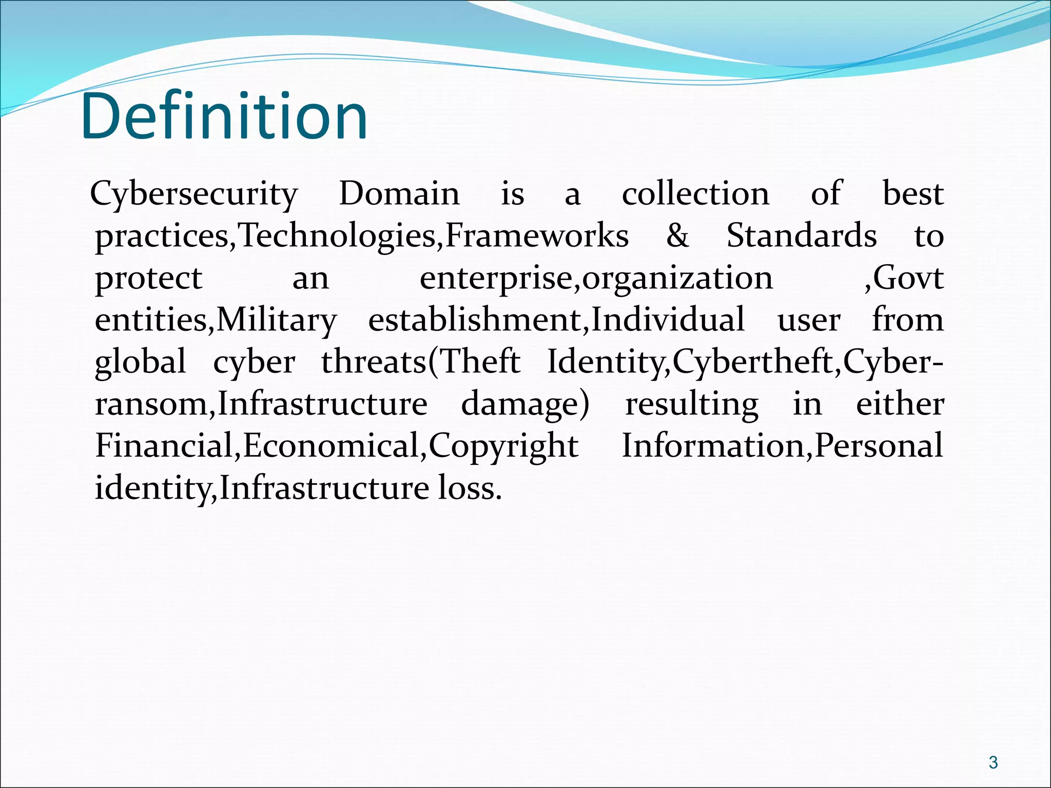 Definition
Cybersecurity Domain is a collection of best
practices,Technologies,Frameworks & Standards to
protect an enterprise,organization ,Govt
entities,Military establishment,Individual user from
global cyber threats(Theft Identity,Cybertheft,Cyber-
ransom,Infrastructure damage) resulting in either
Financial,Economical,Copyright Information,Personal
identity,Infrastructure loss.
3
 